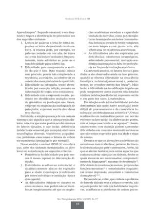 Rodrigues SD & Ciasca SM
Rev. Psicopedagogia 2016; 33(100): 86-97
88
Aprendizagem”. Segundo o manual, o seu diag­
nóstico requer a identificação de pelo menos um
dos seguintes sintomas:
1.	 Leitura de palavras é feita de forma im­
precisa ou lenta, demandando muito es­
forço. A criança pode, por exemplo, ler
pa­
lavras isoladas em voz alta, de forma
incorreta (ou lenta e hesitante); frequen­
temente, tenta adivinhar as palavras e
tem dificuldade para soletrá-las;
2.	 Dificuldade para compreender o senti­
do do que é lido. Pode realizar leitura
com precisão, porém não compreende a
sequência, as relações, as inferências ou
os sentidos mais profundos do que é lido;
3.	 Dificuldade na ortografia, sendo identi­
ficado, por exemplo, adição, omissão ou
substituição de vogais e/ou consoantes;
4.	 Dificuldade com a expressão escrita, po­
dendo ser identificados múltiplos erros
de gramática ou pontuação nas frases;
emprego ou organização inadequada de
parágrafos; expressão escrita das ideias
sem clareza.
Entretanto, a simples presença de um ou mais
sintomas não significa que a criança tenha dis­
lexia, uma vez que estes podem ser decorrentes
de fatores variados, o que inclui: deficiência
(intelectual e sensorial, por exemplo), síndromes
neurológicas diversas, transtornos psiquiátri­
cos, problemas emocionais e fatores de ordem
socioam­
biental (pedagógico, por exemplo).
Nesse sentido, o manual (DSM-5)7
considera
que, além dos sintomas mencionados, se deve
levar em consideração os seguintes critérios:
•	 Persistência da dificuldade por pelo me­
nos 6 meses (apesar de intervenção di­
rigida);
•	 Habilidades acadêmicas substancial e
qua­
litativamente abaixo do esperado
pa­
ra a idade cronológica (confirmado
por testes individuais e avaliação clínica
abran­gente);
•	 As dificuldades iniciam-se durante os
anos escolares, mas podem não se mani­
festar completamente até que as exigên­
cias acadêmicas excedam a capacidade
limitada do indivíduo, como, por exemplo:
baixo desempenho em testes cronometra­
dos; leitura ou escrita de textos complexos
ou mais longos e com prazo curto; alta
sobrecarga de exigências acadêmicas;
•	 As dificuldades não são explicadas por
deficiências, transtornos neurológicos,
adversidade psicossocial, instrução aca­
dêmica inadequada ou falta de proficiên­
cia na língua de instrução acadêmica.
Caracteristicamente, os fatores de risco para
dislexia são observados ainda na fase precoce,
quando se observa dificuldade na consciência
fonológica, na fala (algumas vezes) e, posterior­
mente, no reconhecimento das letras8,9
. Mais
tarde, a dificuldade na decodificação de palavras
pode comprometer outros aspectos relacionados
à leitura (soletração e fluência), expressão escrita
e, em parte dos casos, à matemática.
Em relação a esta última habilidade, estudos
demonstram que pode haver associação entre
déficit do processamento e da consciência fo­
nológica com defasagem na aritmética10
. O mau
rendimento em matemática parece não ser tão
evidente na fase inicial da alfabetização, porém,
com o tempo esse tende a se agravar11
. Assim,
adolescentes com dislexia podem apresentar
dificuldades em conceitos matemáticos básicos
que não seriam esperados para sua idade e etapa
de ensino.
Destaca-se que as alterações acadêmicas são
os sintomas mais evidentes e, portanto, facilmen­
te identificadas por pais e professores. Porém, há
que se atentar também para outros aspectos que
costumam afetar crianças com dislexia, dentre os
quais merecem ser mencionados: comprometi­
mento da linguagem12
, sintomas de desatenção13
,
dificuldade de coordenação motora, prejuízo das
funções executivas14
e comorbidades psiquiátri­
cas (como depressão, ansiedade e transtornos
disrruptivos)14,15
.
Depreende-se, então, que embora o problema
de base da dislexia seja a leitura e a escrita, não
se pode perder de vista que habilidades cogniti­
vas, acadêmicas e problemas de ordem psicos­
 