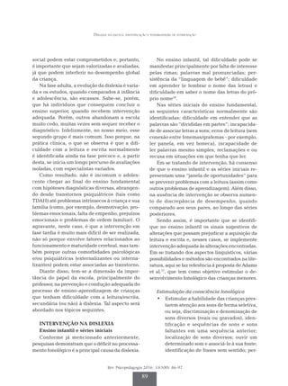 Dislexia na escola: identificação e possibilidades de intervenção
Rev. Psicopedagogia 2016; 33(100): 86-97
89
social podem estar comprometidos e, portanto,
é importante que sejam valorizadas e avaliadas,
já que podem interferir no desempenho global
da criança.
Na fase adulta, a evolução da dislexia é varia­
da e os estudos, quando comparados à infância
e adolescência, são escassos. Sabe-se, porém,
que há indivíduos que conseguem concluir o
ensino superior, quando recebem intervenção
adequada. Porém, outros abandonam a escola
muito cedo, muitas vezes sem sequer receber o
diagnóstico. Infelizmente, no nosso meio, esse
segundo grupo é mais comum. Isso porque, na
prática clínica, o que se observa é que a difi­
culdade com a leitura e escrita normalmente
é identificada ainda na fase precoce e, a partir
desta, se inicia um longo percurso de avaliações
isoladas, com especialistas variados.
Como resultado, não é incomum o adoles­
cente chegar ao final do ensino fundamental
com hipóteses diagnósticas diversas, abrangen­
do desde transtornos psiquiátricos (tais como
TDAH) até problemas intrínsecos à criança e sua
família (como, por exemplo, desmotivação, pro­
blemas emocionais, falta de empenho, prejuízos
emocionais e problemas de ordem familiar). O
agravante, neste caso, é que a intervenção em
fase tardia é muito mais difícil de ser realizada,
não só porque envolve fatores relacionados ao
funcionamento e maturidade cerebral, mas tam­
bém porque outras comorbidades psicológicas
e/ou psiquiátricas (externalizantes ou interna­
lizantes) podem estar associadas ao transtorno.
Diante disso, tem-se a dimensão da impor­
tância do papel da escola, principalmente do
professor, na prevenção e condução adequada do
processo de ensino-aprendizagem de crianças
que tenham dificuldade com a leitura/escrita,
secundária (ou não) à dislexia. Tal aspecto será
abordado nos tópicos seguintes.
INTERVENÇÃO NA DISLEXIA
Ensino infantil e séries iniciais
Conforme já mencionado anteriormente,
pesquisas demonstram que o déficit no processa­
mento fonológico é a principal causa da dislexia.
No ensino infantil, tal dificuldade pode se
manifestar principalmente por falta de interesse
pelas rimas; palavras mal pronunciadas; per­
sistência da “linguagem de bebê”; dificuldade
em aprender (e lembrar o nome das letras) e
dificuldade em saber o nome das letras do pró­
prio nome16
.
Nas séries iniciais do ensino fundamental,
as seguintes características normalmente são
identificadas: dificuldade em entender que as
palavras são “divididas em partes”; incapacida­
de de associar letras a sons; erros de leitura (sem
conexão entre fonemas/grafemas - por exemplo,
ler panela, em vez boneca), incapacidade de
ler palavras mesmo simples; reclamações e ou
recusa em situações em que tenha que ler.
Em se tratando de intervenção, há consenso
de que o ensino infantil e as séries iniciais re­
presentam uma “janela de oportunidades” para
se prevenir problemas com a leitura (assim como
outros problemas de aprendizagem). Além disso,
na ausência de intervenção se observa aumen­
to de discrepância de desempenho, quando
comparado aos seus pares, ao longo das séries
posteriores.
Sendo assim, é importante que se identifi­
que no ensino infantil os sinais sugestivos de
alterações que possam prejudicar a aquisição da
leitura e escrita e, nesses casos, se implemente
intervenção adequada às alterações encontradas.
Em se tratando dos aspectos linguísticos, várias
possibilidades e métodos são encontrados na lite­
ratura, aqui se faz referência à proposta de Adams
et al.17
, que tem como objetivo estimular o de­
senvolvimento fonológico das crianças menores.
Estimulação da consciência fonológica
•	 Estimular a habilidade das crianças pres­
tarem atenção aos sons de forma seletiva,
ou seja, discriminação e denominação de
sons diversos (reais ou gravados), iden­
tificação e sequências de sons e sons
fal­
tantes em uma sequência anterior;
localização de sons diversos; ouvir um
determinado som e associá-lo à sua fonte;
identificação de frases sem sentido; per­
 