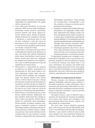 Rodrigues SD & Ciasca SM
Rev. Psicopedagogia 2016; 33(100): 86-97
90
cepção auditiva, atenção e concentração;
capacidade de compreender e de seguir
ordens sequenciais;
•	 Usar rimas para introduzir os sons das
palavras. Pode-se usar como estratégias:
orientação verbal, músicas, parlendas,
poesias infantis com rimas, figuras di­
versas, dentre outros. Dentre as possibi­
lidades destacam-se: trabalhar a atenção
e aprimorar a consciência para os sons
da fala; enfatizar a rima por meio do
movimento (físico-corporal); introduzir
o conceito de que qualquer palavra pode
ser rimada; criação de rimas;
•	 Desenvolver a consciência de que a fala é
constituída por sequência de palavras, ou
seja, que frases são cadeias linguísticas
pelas quais transmitimos nosso pensa­
mento. Ainda, que estas são compostas
de sequência de palavras com significa­
dos e que a ordem das palavras é que dá
significado (ou não) à frase;
•	 Desenvolver a capacidade de analisar
as palavras em silabas, separando-as e
sintetizando-as. Para tanto, pode-se uti­
lizar explicação verbal, jogos com mo­
vimentos físicos (palmas, por exemplo),
jogos com figuras, objetos reais, dentre
outros. A ideia é fazer com que a criança
perceba que as palavras são formadas por
sequência menores da fala (as silabas) e
que as sílabas correspondem às pulsações
do som da voz, bem como aos ciclos de
abertura e fechamento das mandíbulas;
•	 Desenvolver a consciência de que as pa­
lavras contém fonemas. Explicação ver­
bal, espelhos, observação dos colegas ao
falar, cartões com figuras, dentre outros,
podem ser utilizados como estratégias.
Nesse sentido, se poderá: explorar, com­
parar e contrastar o ponto e o modo de
articulação; isolar, acrescentar e excluir fo­
nemas (iniciais, mediais, finais); compa­
rar palavras com mesmo fonema inicial;
compreensão de que palavras contém
fonemas; compreender que fonemas têm
identidades separadas e essas podem
ser reconhecidas e distinguidas e, por
fim, auxiliar a criança a se atentar para a
pronúncia dos fonemas;
•	 Introduzir a relação entre grafema/fonema,
utilizando-se de explicação verbal, espe­
lhos, observação dos colegas ao falar, car­
tões com figuras, dentre outros. Aos poucos,
a criança deve compreender o princípio do
sistema alfabético. É aconselhável que isso
sejafeitogradativamente,introduzindo,por
exemplo, dois fonemas, encontros conso­
nantais e análise e síntese dos fonemas;
•	 Introdução gradativa das letras e da es­
crita. Aqui o professor inicia a associação
entre as letras com os fonemas (iniciais e
finais) da palavras e a escrita dos mesmos.
É importante ressaltar que o trabalho com a
consciência fonológica tem a sua eficácia com­
provada, quando se trata de melhorar a leitura
e a escrita de crianças com idade entre 5 a 8
anos. Entretanto, em crianças com idade mais
avançada o mesmo pode não ocorrer. Isso sugere
que a consciência fonológica é uma habilidade
importante, mas não é suficiente para melhorar
a leitura, especialmente em crianças maiores18-23
.
Dificuldade na compreensão da leitura
Muitas crianças com dislexia conseguem
adquirir habilidade suficiente para codificar e
decodificar palavras e textos. Entretanto, não é
incomum que apresentem dificuldade na com­
preensão da leitura, problema esse que normal­
mente é atribuído à lentidão e a pouca precisão
na leitura de palavras.
Na prática clinica, o que se observa é que o
aumento da demanda da memória de trabalho
(com textos mais longos, por exemplo) é um
dos principais fatores que levam o sujeito a ter
dificuldade de compreensão.
Por outro lado, outros trabalhos apontam
para o fato de que esse tipo de dificuldade pode
ocorrer em indivíduos que decodificam adequa­
damente, o que remete à ideia de que se pode
estar lidando com uma desordem distinta da
dislexia. Caracteristicamente, esses indivíduos
 