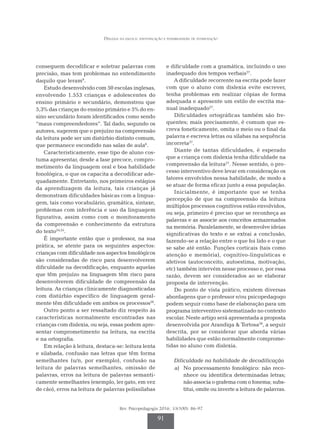 Dislexia na escola: identificação e possibilidades de intervenção
Rev. Psicopedagogia 2016; 33(100): 86-97
91
conseguem decodificar e soletrar palavras com
precisão, mas tem problemas no entendimento
daquilo que leram9
.
Estudo desenvolvido com 50 escolas inglesas,
envolvendo 1.553 crianças e adolescentes do
ensino primário e secundário, demonstrou que
5,3% das crianças do ensino primário e 5% do en­
sino secundário foram identificados como sendo
“maus compreendedores”. Tal dado, segundo os
autores, sugerem que o prejuízo na compreensão
da leitura pode ser um distúrbio distinto comum,
que permanece escondido nas salas de aula6
.
Caracteristicamente, esse tipo de aluno cos­
tuma apresentar, desde a fase precoce, compro­
metimento da linguagem oral e boa habilidade
fonológica, o que os capacita a decodificar ade­
quadamente. Entretanto, nos primeiros estágios
da aprendizagem da leitura, tais crianças já
demonstram dificuldades básicas com a lingua­
gem, tais como vocabulário, gramática, sintaxe,
problemas com inferência e uso da linguagem
figurativa, assim como com o monitoramento
da compreensão e conhecimento da estrutura
do texto24,25
.
É importante então que o professor, na sua
prática, se atente para os seguintes aspectos:
crian­
ças com dificuldade nos aspectos fonológicos
são consideradas de risco para desenvolverem
di­
ficuldade na decodificação, enquanto aquelas
que têm prejuízo na linguagem têm risco para
desenvolverem dificuldade de compreensão da
leitura. As crianças clinicamente diagnosticadas
com distúrbio específico de linguagem geral­
mente têm dificuldade em ambos os processos26
.
Outro ponto a ser ressaltado diz respeito às
características normalmente encontradas nas
crianças com dislexia, ou seja, essas podem apre­
sentar comprometimento na leitura, na escrita
e na ortografia.
Em relação à leitura, destaca-se: leitura lenta
e silabada, confusão nas letras que têm forma
semelhantes (u/n, por exemplo), confusão na
leitura de palavras semelhantes, omissão de
palavras, erros na leitura de palavras semanti­
camente semelhantes (exemplo, ler gato, em vez
de cão), erros na leitura de palavras polissílabas
e dificuldade com a gramática, incluindo o uso
inadequado dos tempos verbais27
.
A dificuldade recorrente na escrita pode fazer
com que o aluno com dislexia evite escrever,
tenha problemas em realizar cópias de forma
adequada e apresente um estilo de escrita ma­
nual inadequado27
.
Dificuldades ortográficas também são fre­
quentes; mais precisamente, é comum que es­
creva foneticamente, omita o meio ou o final da
palavra e escreva letras ou sílabas na sequência
incorreta27
.
Diante de tantas dificuldades, é esperado
que a criança com dislexia tenha dificuldade na
compreensão da leitura27
. Nesse sentido, o pro­
cesso interventivo deve levar em consideração os
fatores envolvidos nessa habilidade, de modo a
se atuar de forma eficaz junto a essa população.
Inicialmente, é importante que se tenha
percepção de que na compreensão da leitura
múl­
tiplos processos cognitivos estão envolvidos,
ou seja, primeiro é preciso que se reconheça as
palavras e as associe aos conceitos armazena­
dos
na memória. Paralelamente, se desenvolve ideias
significativas do texto e se extrai a conclusão,
fazendo-se a relação entre o que foi lido e o que
se sabe até então. Funções corticais (tais como
atenção e memória), cognitivo-linguísticas e
afetivos (autoconceito, autoestima, motivação,
etc) também intervém nesse processo e, por essa
razão, devem ser considerados ao se elaborar
proposta de intervenção.
Do ponto de vista prático, existem diversas
abordagens que o professor e/ou psicopedagogo
podem seguir como base de elaboração para um
programa interventivo sistematizado no contexto
escolar. Neste artigo será apresentada a proposta
desenvolvida por Arandiga & Tortosa28
, a seguir
descrita, por se considerar que aborda várias
habilidades que estão normalmente comprome­
tidas no aluno com dislexia.
Dificuldade na habilidade de decodificação
a)	 No processamento fonológico: não reco­
nhece ou identifica determinadas letras;
não associa o grafema com o fonema; subs­
titui, omite ou inverte a leitura de palavras.
 