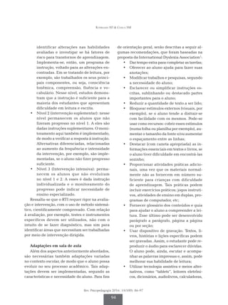 Rodrigues SD & Ciasca SM
Rev. Psicopedagogia 2016; 33(100): 86-97
94
identificar alterações nas habilidades
avaliadas e investigar se há fatores de
risco para transtornos de aprendizagem.
Implementa-se, então, um programa de
instrução, voltado para as alterações en­
contradas. Em se tratando de leitura, por
exemplo, são trabalhados os seus princi­
pais componentes, ou seja, consciência
fonêmica, compreensão, fluência e vo­
cabulário. Nesse nível, estudos demons­
tram que a instrução é suficiente para a
maioria dos estudantes que apresentam
dificuldade em leitura e escrita.
•	 Nível 2 (intervenção suplementar): nesse
nível permanecem os alunos que não
fizeram progresso no nível 1. A eles são
dadas instruções suplementares. O moni­
toramento aqui também é implementado,
de modo a verificar a resposta à instrução.
Alternativas diferenciadas, relacionadas
ao aumento da frequência e intensidade
da intervenção, por exemplo, são imple­
mentadas, se o aluno não fizer progresso
suficiente.
•	 Nível 3 (Intervenção intensiva): perma­
necem os alunos que não evoluíram
no nível 1 e 2. A esses é dada instrução
in­­
dividualizada e o monitoramento do
pro­
gresso pode indicar necessidade de
ensino especializado.
Ressalta-se que o RTI requer rigor na avalia­
ção e intervenção, com o uso de método sistemá­
tico, cientificamente comprovado. Com relação
à avaliação, por exemplo, testes e instrumentos
específicos devem ser utilizados, não com o
intuito de se fazer diagnóstico, mas sim para
identificar áreas que necessitam ser trabalhadas
por meio de intervenção dirigida.
Adaptações em sala de aula
Além dos aspectos anteriormente abordados,
são necessárias também adaptações variadas
no contexto escolar, de modo que o aluno possa
evoluir no seu processo acadêmico. Tais adap­
tações devem ser implementadas, segundo as
características e necessidade do aluno. Para fins
de orientação geral, serão descritas a seguir al­
gumas recomendações, que foram baseadas na
proposta da International Dyslexia Association1
:
•	 Dar tempo extra para completar as tarefas;
•	 Oferecer ao aluno ajuda para fazer suas
anotações;
•	 Modificar trabalhos e pesquisas, segundo
a necessidade do aluno;
•	 Esclarecer ou simplificar instruções es­
critas, sublinhando ou destacado partes
importantes para o aluno;
•	 Reduzir a quantidade de texto a ser lido;
•	 Bloquear estímulos externos (visuais, por
exemplo), se o aluno tende a distrair-se
com facilidade com os mesmos. Pode-se
usar como recursos: cobrir esses estímulos
(numa folha ou planilha por exemplo), au­
mentar o tamanho da fonte e/ou aumentar
o espaçamento entre as linhas;
•	 Destacar (com caneta apropriada) as in­
formações essenciais em textos e livros, se
o aluno tiver dificuldade em encontrá-las
sozinho;
•	 Proporcionar atividades práticas adicio­
nais, uma vez que os materiais normal­
mente não as fornecem em número su­
ficiente para crianças com dificuldade
de aprendizagem. Tais práticas podem
incluir exercícios práticos; jogos instruti­
vos, atividades de ensino em duplas, pro­
gramas de computador, etc;
•	 Fornecer glossário dos conteúdos e guia
para ajudar o aluno a compreender a lei­
tura. Esse último pode ser desenvolvido
parágrafo a parágrafo, página a página
ou por seção;
•	 Usar dispositivo de gravação. Textos, li­
vros, histórias e lições específicas podem
ser gravadas. Assim, o estudante pode re­
produzir o áudio para esclarecer dúvidas.
O aluno pode, ainda, escutar e acompa­
nhar as palavras impressas e, assim, pode
melhorar sua habilidade de leitura;
•	 Utilizar tecnologia assistiva e meios alter­
nativos, como “tablets”, leitores ele­
trôni­
cos, dicionários, audiolivros, calculadoras,
 