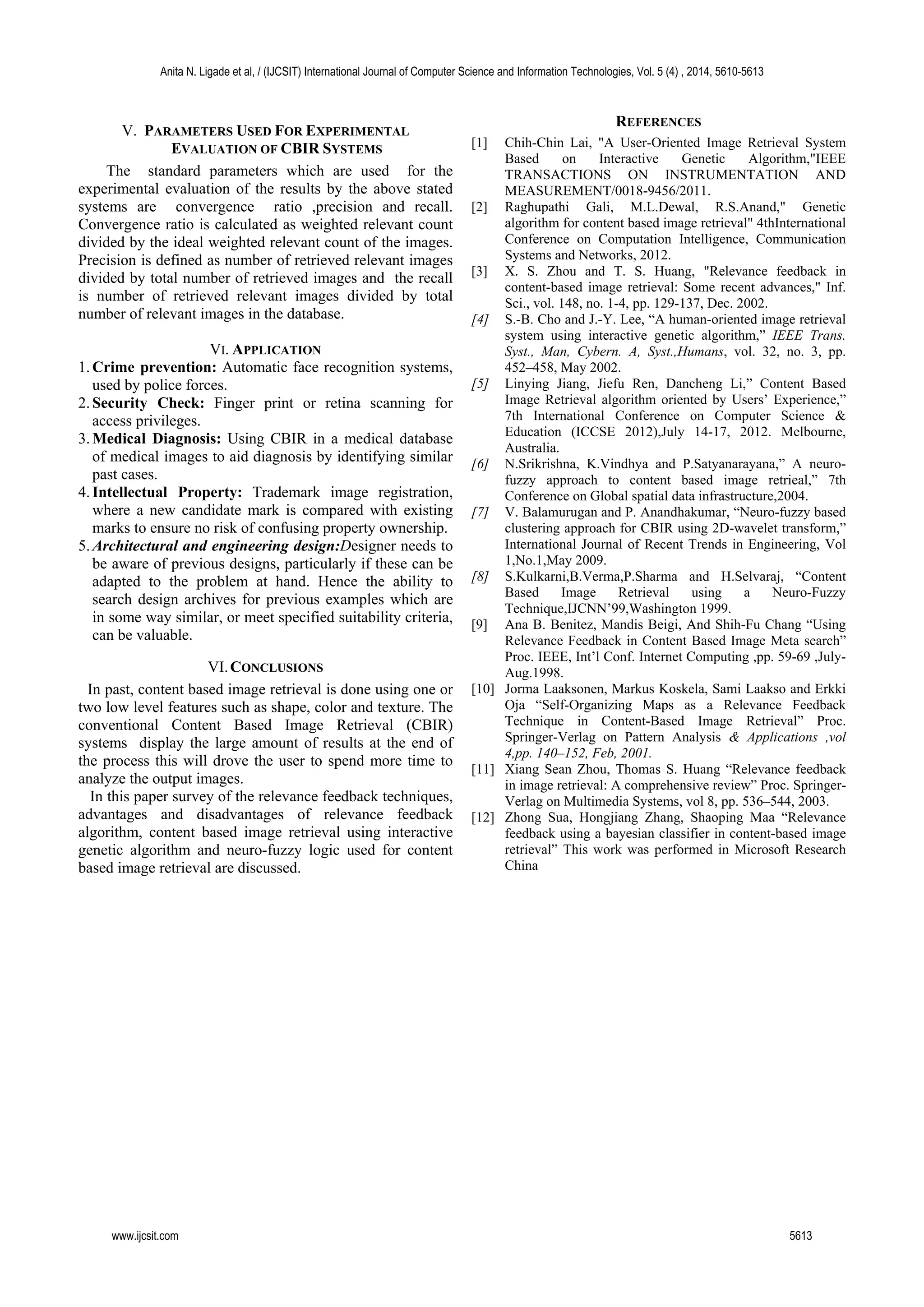 V. PARAMETERS USED FOR EXPERIMENTAL
EVALUATION OF CBIR SYSTEMS
The standard parameters which are used for the
experimental evaluation of the results by the above stated
systems are convergence ratio ,precision and recall.
Convergence ratio is calculated as weighted relevant count
divided by the ideal weighted relevant count of the images.
Precision is defined as number of retrieved relevant images
divided by total number of retrieved images and the recall
is number of retrieved relevant images divided by total
number of relevant images in the database.
VI. APPLICATION
1.Crime prevention: Automatic face recognition systems,
used by police forces.
2.Security Check: Finger print or retina scanning for
access privileges.
3.Medical Diagnosis: Using CBIR in a medical database
of medical images to aid diagnosis by identifying similar
past cases.
4.Intellectual Property: Trademark image registration,
where a new candidate mark is compared with existing
marks to ensure no risk of confusing property ownership.
5.Architectural and engineering design:Designer needs to
be aware of previous designs, particularly if these can be
adapted to the problem at hand. Hence the ability to
search design archives for previous examples which are
in some way similar, or meet specified suitability criteria,
can be valuable.
VI.CONCLUSIONS
In past, content based image retrieval is done using one or
two low level features such as shape, color and texture. The
conventional Content Based Image Retrieval (CBIR)
systems display the large amount of results at the end of
the process this will drove the user to spend more time to
analyze the output images.
In this paper survey of the relevance feedback techniques,
advantages and disadvantages of relevance feedback
algorithm, content based image retrieval using interactive
genetic algorithm and neuro-fuzzy logic used for content
based image retrieval are discussed.
REFERENCES
[1] Chih-Chin Lai, "A User-Oriented Image Retrieval System
Based on Interactive Genetic Algorithm,"IEEE
TRANSACTIONS ON INSTRUMENTATION AND
MEASUREMENT/0018-9456/2011.
[2] Raghupathi Gali, M.L.Dewal, R.S.Anand," Genetic
algorithm for content based image retrieval" 4thInternational
Conference on Computation Intelligence, Communication
Systems and Networks, 2012.
[3] X. S. Zhou and T. S. Huang, "Relevance feedback in
content-based image retrieval: Some recent advances," Inf.
Sci., vol. 148, no. 1-4, pp. 129-137, Dec. 2002.
[4] S.-B. Cho and J.-Y. Lee, “A human-oriented image retrieval
system using interactive genetic algorithm,” IEEE Trans.
Syst., Man, Cybern. A, Syst.,Humans, vol. 32, no. 3, pp.
452–458, May 2002.
[5] Linying Jiang, Jiefu Ren, Dancheng Li,” Content Based
Image Retrieval algorithm oriented by Users’ Experience,”
7th International Conference on Computer Science &
Education (ICCSE 2012),July 14-17, 2012. Melbourne,
Australia.
[6] N.Srikrishna, K.Vindhya and P.Satyanarayana,” A neuro-
fuzzy approach to content based image retrieal,” 7th
Conference on Global spatial data infrastructure,2004.
[7] V. Balamurugan and P. Anandhakumar, “Neuro-fuzzy based
clustering approach for CBIR using 2D-wavelet transform,”
International Journal of Recent Trends in Engineering, Vol
1,No.1,May 2009.
[8] S.Kulkarni,B.Verma,P.Sharma and H.Selvaraj, “Content
Based Image Retrieval using a Neuro-Fuzzy
Technique,IJCNN’99,Washington 1999.
[9] Ana B. Benitez, Mandis Beigi, And Shih-Fu Chang “Using
Relevance Feedback in Content Based Image Meta search”
Proc. IEEE, Int’l Conf. Internet Computing ,pp. 59-69 ,July-
Aug.1998.
[10] Jorma Laaksonen, Markus Koskela, Sami Laakso and Erkki
Oja “Self-Organizing Maps as a Relevance Feedback
Technique in Content-Based Image Retrieval” Proc.
Springer-Verlag on Pattern Analysis & Applications ,vol
4,pp. 140–152, Feb, 2001.
[11] Xiang Sean Zhou, Thomas S. Huang “Relevance feedback
in image retrieval: A comprehensive review” Proc. Springer-
Verlag on Multimedia Systems, vol 8, pp. 536–544, 2003.
[12] Zhong Sua, Hongjiang Zhang, Shaoping Maa “Relevance
feedback using a bayesian classifier in content-based image
retrieval” This work was performed in Microsoft Research
China
Anita N. Ligade et al, / (IJCSIT) International Journal of Computer Science and Information Technologies, Vol. 5 (4) , 2014, 5610-5613
www.ijcsit.com 5613
 