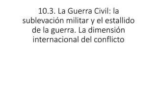 10.3. La Guerra Civil: la
sublevación militar y el estallido
de la guerra. La dimensión
internacional del conflicto
 