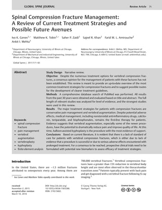 Spinal Compression Fracture Management:
A Review of Current Treatment Strategies and
Possible Future Avenues
Ivo K. Genev1,
Matthew K. Tobin1,
Saher P. Zaidi1 Sajeel R. Khan1 Farid M. L. Amirouche2
Ankit I. Mehta1
1 Department of Neurosurgery, University of Illinois at Chicago,
Chicago, Illinois, United Sates
2 Department of Mechanical and Industrial Engineering, University of
Illinois at Chicago, Chicago, Illinois, United Sates
Global Spine J
Address for correspondence Ankit I. Mehta, MD, Department of
Neurosurgery, University of Illinois at Chicago, 912 South Wood Street,
M/C 799, Chicago, IL 60612, United States (e-mail: ankitm@uic.edu).
Introduction
In the United States, there are 1.5 million fractures
attributed to osteoporosis every year. Among them are
700,000 vertebral fractures.1
Vertebral compression frac-
tures have a greater than 15% reduction in vertebral body
height and are most often observed in the thoracolumbar
transition zone.2
Patients typically present with back pain
and get diagnosed with a vertebral fracture following X-ray
imaging.3
Keywords
► spinal compression
fracture
► pain management
► vertebral
augmentation
► vertebroplasty
► kyphoplasty
► ﬁnite element analysis
Abstract Study Design Narrative review.
Objective Despite the numerous treatment options for vertebral compression frac-
tures, a consensus opinion for the management of patients with these factures has not
been established. This review is meant to provide an up-to-date overview of the most
common treatment strategies for compression fractures and to suggest possible routes
for the development of clearer treatment guidelines.
Methods A comprehensive database search of PubMed was performed. All results
from the past 30 years were obtained and evaluated based on title and abstract. The full
length of relevant studies was analyzed for level of evidence, and the strongest studies
were used in this review.
Results The major treatment strategies for patients with compression fractures are
conservative pain management and vertebral augmentation. Despite potential adverse
effects, medical management, including nonsteroidal anti-inﬂammatory drugs, calcito-
nin, teriparatide, and bisphosphonates, remains the ﬁrst-line therapy for patients.
Evidence suggests that vertebral augmentation, especially some of the newer proce-
dures, have the potential to dramatically reduce pain and improve quality of life. At this
time, balloon-assisted kyphoplasty is the procedure with the most evidence of support.
Conclusions Based on current literature, it is evident that there is a lack of standard of
care for patients with vertebral compression fractures, which is either due to lack of
evidence that a procedure is successful or due to serious adverse effects encountered with
prolonged treatment. For a consensus to be reached, prospective clinical trials need to be
formulated with potential new biomarkers to assess efﬁcacy of treatment strategies.

Ivo Genev and Matthew Tobin equally contributed to this work.
received
November 2, 2015
accepted after revision
March 10, 2016
DOI http://dx.doi.org/
10.1055/s-0036-1583288.
ISSN 2192-5682.
© Georg Thieme Verlag KG
Stuttgart · New York
GLOBAL SPINE JOURNAL Review Article 71
2017;7:71–82.
 