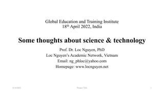 Global Education and Training Institute
18th April 2022, India
Some thoughts about science & technology
Prof. Dr. Loc Nguyen, PhD
Loc Nguyen’s Academic Network, Vietnam
Email: ng_phloc@yahoo.com
Homepage: www.locnguyen.net
Project Title
4/14/2022 1
 