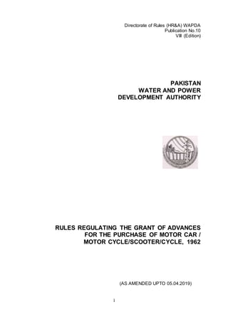 1
Directorate of Rules (HR&A) WAPDA
Publication No.10
VIII (Edition)
PAKISTAN
WATER AND POWER
DEVELOPMENT AUTHORITY
RULES REGULATING THE GRANT OF ADVANCES
FOR THE PURCHASE OF MOTOR CAR /
MOTOR CYCLE/SCOOTER/CYCLE, 1962
(AS AMENDED UPTO 05.04.2019)
 