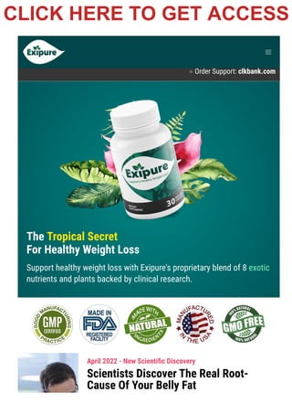 Product Support contact@exipure.com 1-888-865-0815
● Order Support: clkbank.com
The Tropical Secret
For Healthy Weight Loss
Support healthy weight loss with Exipure's proprietary blend of 8 exotic
nutrients and plants backed by clinical research.
April 2022 - New Scienti몭c Discovery
Scientists Discover The Real Root-
Cause Of Your Belly Fat
CLICK HERE TO GET ACCESS
 