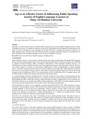 Advances in Language and Literary Studies
ISSN: 2203-4714
Vol. 7 No. 2; April 2016
Australian International Academic Centre, Australia
Age as an Affective Factor in Influencing Public Speaking
Anxiety of English Language Learners at
Omar Al-Mukhtar University
Ahmed Gaibani (Corresponding author)
Department of English, Faculty of Arts and Sciences, Omar Al-Mukhtar University
E-mail: Dr.ahmed.gaibani@gmail.com
Fadil Elmenfi
Department of English, Faculty of Arts and Sciences, Omar Al-Mukhtar University, P.O Box 82 Derna City - Libya
E-mail: f.elmenfi@omu.edu.ly
Doi:10.7575/aiac.alls.v.7n.2p.179 Received: 02/12/2015
URL: http://dx.doi.org/10.7575/aiac.alls.v.7n.2p.179 Accepted: 25/01/2016
Abstract
The study is to show how age factor can influence public speaking anxiety among English Language Learners at Omar
Al-Mukhtar University. To indicate the influence of age factor a questionnaire was distributed to the participants of the
study. As well as correlation was also undertaken to the data collected to investigate the influence of age factor on
public speaking anxiety. Results of the study showed that, there is a negative significant influence of age differences on
public speaking anxiety of English Language Learners at Omar Al-Mukhtar University.
Keywords: Age, oral performance, English Language, speaking anxiety
1. Introduction
Public speaking Anxiety is a type of shyness characterized by fear about communicating with people. Public speaking
anxiety in foreign language learning derives from the personal knowledge that one will almost certainly have difficulty
in speaking to others (Cubukcu, 2007). According to McCroskey’s (1978) definition, Speaking Anxiety is an
individual’s level of fear associated with either real or anticipated communication with other persons. Horwitz, Horwitz.
Cope (1986) submit the construct of communication apprehension to their conceptualization of foreign language
anxiety. They think interpersonal interactions are the major emphasis in the English class. Public Speaking Anxiety has
been shown to have negative effects on learner achievement in interaction-oriented classrooms, such as the foreign
language classroom Feigenbaum, (2007). Thus, communication can have a debilitating effect on language learners, and
can detrimentally contribute to the speaking anxiety from which students suffer.
In a foreign language classroom, language learners’ oral tasks include not only learning a second language but also
performing the language. A language classroom is an example of a situation where perceived evaluation could be very
high (Feigenbaum, 2007). In this type of setting, students feel that the teacher is judging them on every word they say,
and teacher corrections may instigate this feeling of being judged Pica, (1987).Thus, the foreign language classroom
may not only provoke speaking anxiety, but may also enhance communication apprehension.
Oral communication consists of two components: listening and speaking (Chan & Wu, 2004). Speaking is anxiety-
provoking in foreign language. Young, (1986) find that most students are particularly anxious when they have to speak
a foreign language in front of their class, Additionally Horwitz, Horwitz, & Cope (1986, p.125) give a general
definition of anxiety to be “the subjective feeling of tension, apprehension, nervousness, and worry associated with an
arousal of the autonomic nervous system” . Public speaking anxiety, it is a problem for language learners. Foreign
language learners usually have difficulty communicating with each other's.
One factor to be considered in this study is the influence of age on public speaking anxiety. The choice of age as a
factor is premised on the belief that older students of English language Department at Omar Al-Mukhtar University
usually have lesser public speaking anxiety as compared to younger ones in the area of group discussion or oral
presentation. On the other hand, it may be likely that younger ones perform better than the older ones in public
speaking.
1.1 Problem Statement
The current study focuses on the public speaking anxiety among English language Learners at Omar Al-Mukhtar
University. Some studies have also been conducted on the public speaking anxiety using the second language such as
English among the students. For example Horwitz, Horwitz, and Cope (1986) noted that students who in particular have
problem in group discussion or oral presentation have the possibility of finding it more problematic to speak in class
where foreign language like English is being used and where their performance are being noted. In what follows,
Flourishing Creativity & Literacy
 