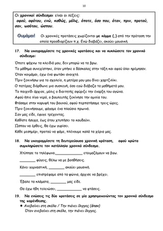 10
Οι χρονικοί σύνδεσμοι είναι οι λέξεις:
αφού, αφότου, ενώ, καθώς, μόλις, όποτε, όσο που, όταν, πριν, προτού,
σαν, ωσότου, ώσπου.
Οι χρονικές προτάσεις χωρίζονται με κόμμα (,) από την πρόταση την
οποία προσδιορίζουν π.χ. Ενώ διαβάζει, ακούει μουσική.
17. Να υπογραμμίσετε τις χρονικές προτάσεις και να κυκλώσετε τον χρονικό
σύνδεσμο:
Όποτε ψάχνω τα κλειδιά μου, δεν μπορώ να τα βρω.
Το μάθημα συνεχίστηκε, όταν μπήκε ο δάσκαλος στην τάξη και αφού όλοι ηρέμησαν.
Όταν κοιμάμαι, έχω ένα φωτάκι ανοιχτό.
Πριν ξεκινήσω για το σχολείο, η μητέρα μου μου δίνει χαρτζιλίκι.
Ο πατέρας διόρθωνε μια συσκευή, όσο εγώ διάβαζα τα μαθήματά μου.
Το παιχνίδι άρχισε, μόλις ο διαιτητής σφύριξε την έναρξη του αγώνα.
Αφού ήπιε λίγο νερό, ο βουλευτής ξεκίνησε την ομιλία του.
Φτάσαμε στην κορυφή του βουνού, αφού περπατήσαμε τρεις ώρες.
Πριν ξεκινήσουμε, φάγαμε ένα πλούσιο πρωινό.
Σαν μας είδε, έφυγε τρέχοντας.
Καθίστε ήσυχα, έως ότου χτυπήσει το κουδούνι.
Ώσπου να έρθεις, θα έχω γυρίσει.
Κάθε μεσημέρι, προτού να φάμε, πλένουμε καλά τα χέρια μας.
18. Να υπογραμμίσετε τη δευτερεύουσα χρονική πρόταση, αφού πρώτα
συμπληρώσετε τον κατάλληλο χρονικό σύνδεσμο.
Χτύπησε το τηλέφωνο,____________ ετοιμαζόμουν να βγω.
_______ φύγεις, θέλω να με βοηθήσεις.
Κάνει γυμναστική, _______ ακούει μουσική.
_______ επιστρέφαμε από τα ψώνια, άρχισε να βρέχει.
Έβαλε τα κλάματα, _______ μας είδε.
Θα έχω ήδη τελειώσει, ___________ να φτάσεις.
19. Να ενώσεις τις δύο προτάσεις σε μία χρησιμοποιώντας τον χρονικό σύνδεσμο
της παρένθεσης.
 Ανεβαίνει στη σκάλα / Την πιάνει ίλιγγος (όταν)
Όταν ανεβαίνει στη σκάλα, την πιάνει ίλιγγος.
 
