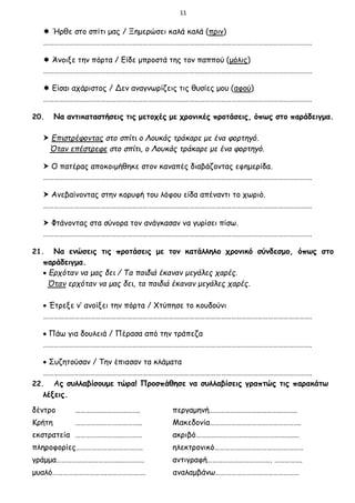 11
 Ήρθε στο σπίτι μας / Ξημερώσει καλά καλά (πριν)
……………………………………………………………………………………………………………………………………….
 Άνοιξε την πόρτα / Είδε μπροστά της τον παππού (μόλις)
……………………………………………………………………………………………………………………………………….
 Είσαι αχάριστος / Δεν αναγνωρίζεις τις θυσίες μου (αφού)
……………………………………………………………………………………………………………………………………….
20. Να αντικαταστήσεις τις μετοχές με χρονικές προτάσεις, όπως στο παράδειγμα.
 Επιστρέφοντας στο σπίτι ο Λουκάς τράκαρε με ένα φορτηγό.
Όταν επέστρεφε στο σπίτι, ο Λουκάς τράκαρε με ένα φορτηγό.
 Ο πατέρας αποκοιμήθηκε στον καναπές διαβάζοντας εφημερίδα.
……………………………………………………………………………………………………………………………………….
 Ανεβαίνοντας στην κορυφή του λόφου είδα απέναντι το χωριό.
……………………………………………………………………………………………………………………………………….
 Φτάνοντας στα σύνορα τον ανάγκασαν να γυρίσει πίσω.
……………………………………………………………………………………………………………………………………….
21. Να ενώσεις τις προτάσεις με τον κατάλληλο χρονικό σύνδεσμο, όπως στο
παράδειγμα.
 Ερχόταν να μας δει / Τα παιδιά έκαναν μεγάλες χαρές.
Όταν ερχόταν να μας δει, τα παιδιά έκαναν μεγάλες χαρές.
 Έτρεξε ν’ ανοίξει την πόρτα / Χτύπησε το κουδούνι
……………………………………………………………………………………………………………………………………….
 Πάω για δουλειά / Πέρασα από την τράπεζα
……………………………………………………………………………………………………………………………………….
 Συζητούσαν / Την έπιασαν τα κλάματα
……………………………………………………………………………………………………………………………………….
22. Ας συλλαβίσουμε τώρα! Προσπάθησε να συλλαβίσεις γραπτώς τις παρακάτω
λέξεις.
δέντρο ………………………………. περγαμηνή…………………………………………..
Κρήτη ……………………………….. Μακεδονία…………………………………………….
εκστρατεία ……………………..………… ακριβό………………………………………………..…
πληροφορίες…………………………….…. ηλεκτρονικό……………………………………………
γράμμα……………………………….…………. αντιγραφή………………………………. …………….
μυαλό………………………….…………………. αναλαμβάνω…………………………………………
 
