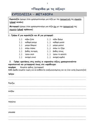1
1. Γράφω Κ για κυριολεξία και Μ για μεταφορά:
(…) κόβω ξύλα (….) κόβω δρόμο
(…) καθαρά ρούχα (….) καθαρό μυαλό
(…) μαύρα δάκρυα (….) μαύρα μαλλιά
(…) σπάω πλάκα (….) σπάω το τζάμι
(…) βαθύς ποταμός (….) βαθύς ύπνος
(…) τρώω γκολ (….) τρώω το φαγητό
(…) σκληρό υλικό (….) σκληρή καρδιά
2. Γράψε προτάσεις στις οποίες οι παρακάτω λέξεις χρησιμοποιούνται
κυριολεκτικά και μεταφορικά όπως στο παράδειγμα:
κοιμάμαι Κοιμάται όρθιος. (μεταφορά)
Κάθε βράδυ κοιμάται νωρίς για να αισθάνεται αναζωογονημένος και να είναι υγιής.(κυριολεξία)
τρέχω
……………………………………………………………………………………………………………………………………………………………………
………………………………………………………………………………………………………………………………………..…………………………
Ραγίζω
……………………………………………………………………………………………………………………………………………………………………
…………………………………………………………………………………………………………………………………..………………………………
κλέβω
……………………………………………………………………………………………………………………………………………………………………
…………………………………………………………………………………………………………………………………………………….………………
παγώνω
……………………………………………………………………………………………………………………………………………………………………
…………………………………………………………………………………………………………………………………………………………….………
γλώσσα
………………………………………………………………………………………………………………………………………………………
………………………………………………………………………………………………………………………………………………………
Κυριολεξία έχουμε όταν χρησιμοποιούμε μια λέξη με την πραγματική της σημασία.
(γλυκό πεπόνι)
Μεταφορά έχουμε όταν χρησιμοποιούμε μια λέξη όχι με την πραγματική της
σημασία (γλυκό πρόσωπο)
 