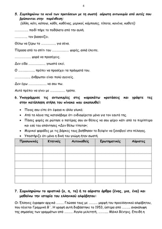 4
5. Συμπληρώνω τα κενά των προτάσεων με τη σωστή αόριστη αντωνυμία από αυτές που
βρίσκονται στην παρένθεση:
(άλλη, κάτι, κάποιο, κάθε, καθένας, μερικοί, κάμποσες, τίποτα, κανένα, καθετί)
……….…….. παιδί πήρε το ποδήλατο από την αυλή.
…………….. τον βασανίζει.
Θέλω να ξέρω το ……………….. για σένα.
Πέρασα από το σπίτι του ……………..…… φορές, αλλά έλειπε.
…………………. φορά να προσέχεις.
Δεν είδα ……………..…… γνωστό εκεί.
Ο ………..……….. πρέπει να προσέχει τα πράγματά του.
…………….….. άνθρωποι είναι πολύ αγενείς.
Δεν έχω ……………..……. να σου πω.
Αυτό πρέπει να γίνει με ………….……. τρόπο.
6. Υπογράμμισε τις αντωνυμίες στις παρακάτω προτάσεις και γράψτε τες
στην κατάλληλη στήλη του πίνακα που ακολουθεί:
 Ποιος σου είπε ότι έφαγα κι άλλο γλυκό;
 Από τα λόγια της καταλάβαμε ότι ενδιαφέρεται μόνο για τον εαυτό της.
 Πόσες φορές σε ρώτησε ο πατέρας σου αν θέλεις να σου φέρει κάτι από το περίπτερο
και εσύ του απάντησες «Δεν θέλω τίποτα»;
 Μερικοί ψαράδες με τις βάρκες τους βοήθησαν το δελφίνι να ξαναβγεί στο πέλαγος.
 Υποστήριζε ότι μόνο η δική του γνώμη ήταν σωστή.
Προσωπικές Κτητικές Αυτοπαθείς Ερωτηματικές Αόριστες
7. Συμπληρώνω το οριστικό (ο, η, το) ή το αόριστο άρθρο (ένας, μια, ένα) και
μαθαίνω την ιστορία του ελληνικού αλφάβητου:
Οι Έλληνες έγραψαν αρχικά ………. Γλώσσα τους με ………… μορφή του προελληνικού αλφάβητου,
που λέγεται Γραμμική Β΄. Η γραφή αυτή διαβάστηκε το 1953, ύστερα από ……….. ανακάλυψη
της σημασίας των γραμμάτων από ……….. Άγγλο μελετητή, ……….... Μάικλ Βέντρις. Επειδή η
 