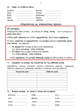 6
10. Γράψε τις αντίθετες λέξεις:
γνωστός …………………………………. δυνατός ………………………………….
όμοια …………………………………. ισότητα ………………………………….
δετός …………………………………. κατάλληλος ………………………………….
άξιος …………………………………. ήσυχος ………………………………….
ισχυρός …………………………………. καθιστός ………………………………….
Υπάρχουν δυο ειδών μετοχές. Οι μετοχές σε –οντας.-ώντας και οι μετοχές σε –
μένος-μένη-μένο.
Η Ελένη ήρθε τρέχοντας και η Σίλια χαμογελώντας. Μετά έφυγαν χαρούμενες.
Οι λέξεις τρέχοντας και χαμογελώντας είναι μετοχές ρημάτων ενεργητικής φωνής
είναι άκλιτες και γράφονται :
 Με όμικρον όταν το ρήμα τονίζεται στην παραλήγουσα
π.χ. τρέχω-τρέχοντας, παίζω-παίζοντας
 Με ωμέγα όταν το ρήμα τονίζεται στην λήγουσα
π.χ. γελώ-γελώντας, πηδώ-πηδώντας
Η λέξη χαρούμενες είναι μετοχή παθητικής φωνής και κλίνεται όπως τα επίθετα.
11. Ξεχωρίζω τις μετοχές της ενεργητικής και της παθητικής φωνής
τραγουδώντας, ντυμένος, στολισμένη, γελώντας, πηγαίνοντας, ραμμένος, καρφωμένος,
πηδώντας, καρφώνοντας, μεθυσμένος, αγαπημένοι, κλαίγοντας, μιλώντας, μαζεμένες
Ενεργητική φωνή Παθητική φωνή
12. Φτιάχνω μετοχές σε –οντας ή –ώντας από τα ρήματα:
μαγειρεύω ………………………… ανάβω ………………….………….. πίνω……………………………………
καίω ……………………………..……. αθροίζω ……………………………. πεινώ…………………………………..
σέρνω………………………………….. περνώ…………………………….….. βλέπω………………………….………
κεντώ………………………………… ζητώ ………………………………….. ανάβω …………………………………
 