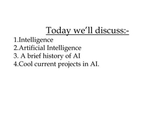 Today we’ll discuss:-
1.Intelligence
2.Artificial Intelligence
3. A brief history of AI
4.Cool current projects in AI.
 