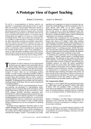 A Prototype View of Expert Teaching
ROBERT J. STERNBERG JOSEPH A. HORVATH
We call for a reconceptualization of teaching expertise, one
grounded in a psychological understanding of how (a) experts
differ from nonexperts, and (b) people think about expertise as
they encounter it in real-world settings. To this end, we propose
that teaching expertise be viewed as a category that is structured
by the similarity of expert teachers to one another rather than by
a set of necessary and sufficient features. A convenient way of
thinking about such categories is in terms of a central exemplar
or prototype (Rosch, 1978), and we believe that a prototype view
can contribute in important ways to a dialogue on expert teach-
ing. Most importantly, a prototype view provides a way of think-
ing about expertise that incorporates standards (such that not
every experienced practitioner is an expert) but also allows for
variability in the profiles of individual experts. In this article, we
outline a rudimentary model of prototype-based categorization
and identify possible features, drawn from psychological re-
search, on which the family resemblance among expert teachers
may befounded. We discuss several implications of the prototype
view for understanding and fostering expertise among teachers.
Educational Researcher, Vol. 24, No. 6, pp. 9-17
The question of what it means to be an expert teacher
has taken on some urgency in the nationwide effort to
reform public education. If American public schools
are to become centers of excellence, then their most impor-
tant human resource (i.e., teachers) must be effectively de-
veloped. To know what we are developing teachers
toward, we need a model of teaching expertise. Further, if
teachers are to be compensated and promoted on the basis
of merit rather than seniority, then we need a model of
teaching expertise with which to inform our performance
standards—to distinguish those teachers who are expert at
teaching students from those who are merely experienced
at teaching students.
In this article we call for a reconceptualization of teach-
ing expertise, one grounded in a psychological under-
standing of how (a) experts differ from nonexperts, and (b)
people think about expertise as they encounter it in real-
world settings. Recently, education researchers have
tended either to define teaching expertise restrictively (e.g.,
as a disposition toward reflective practice) or to describe
teaching expertise in an ad hoc fashion (i.e., as a list of ob-
served differences between experienced and less-experi-
enced teachers). In this article we seek a middle ground
between definitional and ad hoc descriptions of teaching
expertise.
A premise of our argument is that there exists no well-
defined standard that all experts meet and that no nonex-
perts meet. Rather, experts bear a family resemblance to
one another and it is their resemblance to one another that
structures the category "expert." A convenient way of talk-
ing about such categories is in terms of a prototype that rep-
resents the central tendency of all the exemplars in the cat-
egory (Rosch, 1973, 1978). As its name suggests, a
prototype embodies the typical exemplar of a category
and, as such, serves as a basis for judgments about cate-
gory membership. We propose that teaching expertise be
viewed as a similarity-based category with something like
a prototype as its summary representation.
We believe that a prototype view can contribute in im-
portant ways to the dialogue on expert teaching. First, a pro-
totype view allows us to adopt a fuller, more inclusive
understanding of teaching expertise without falling into the
trap of making everyone a presumptive expert. Second, a
prototype view provides a basis for understanding apparent
"general factors" in teaching expertise. Finally, the proto-
type view provides a basis for understanding and anticipat-
ing social judgments about teaching expertise. We elaborate
onJeach of these points at the conclusion of this article.
In sketching out a prototype view of teaching expertise,
we employ a simple, featural model of similarity-based
categorization. The elements of this model are taken from
prior, empirical work on the psychology of categorization.
We propose three clusters of features, derived from psy-
chological research, on which the family resemblance
among experts may be founded. Each feature cluster con-
sists of cognitive mechanisms and/or abilities thought to
be related to expert performance. Finally, we explore sev-
eral implications of a prototype view for understanding
and fostering expert teaching. Throughout the article, we
draw heavily on the work of others, many of whom do not
share our theoretical orientation. Our goal is not to present
a comprehensive review, but, rather, to offer a synthetic
framework that may stimulate research and debate.
The Categorization Model
A category is a set of objects that are perceived to be simi-
lar—objects that "seem to go together" (Smith, 1990; Smith
& Medin, 1981). For example, a robin, a cardinal, and a
wren seem to go together, as do a tuba, a piano, and a trom-
bone. For present purposes, similarity may be considered
to be an increasing function of shared features and a de-
ROBERT J. STERNBERG is the IBM Professor of Psychology and
Education at Yale University, Box 208205, New Haven, CT
06520-8205. His areas of specialization are intelligence, creativ-
ity, and styles of thinking.
JOSEPH A. HORVATH is an Associate Research Scientist at Yale
University, Box 208205, New Haven, CT 06520-8205. His areas
of specialization are practical intelligence, learning in the work-
place, and leadership.
AUGUST-SEPTEMBER 1995 9
at PENNSYLVANIA STATE UNIV on February 20, 2016
http://er.aera.net
Downloaded from
 