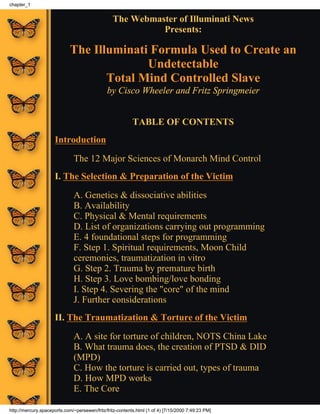 The Webmaster of Illuminati News
Presents:
The Illuminati Formula Used to Create an
Undetectable
Total Mind Controlled Slave
by Cisco Wheeler and Fritz Springmeier
TABLE OF CONTENTS
Introduction
The 12 Major Sciences of Monarch Mind Control
I. The Selection & Preparation of the Victim
A. Genetics & dissociative abilities
B. Availability
C. Physical & Mental requirements
D. List of organizations carrying out programming
E. 4 foundational steps for programming
F. Step 1. Spiritual requirements, Moon Child
ceremonies, traumatization in vitro
G. Step 2. Trauma by premature birth
H. Step 3. Love bombing/love bonding
I. Step 4. Severing the "core" of the mind
J. Further considerations
II. The Traumatization & Torture of the Victim
A. A site for torture of children, NOTS China Lake
B. What trauma does, the creation of PTSD & DID
(MPD)
C. How the torture is carried out, types of trauma
D. How MPD works
E. The Core
chapter_1
http://mercury.spaceports.com/~persewen/fritz/fritz-contents.html (1 of 4) [7/15/2000 7:49:23 PM]
 