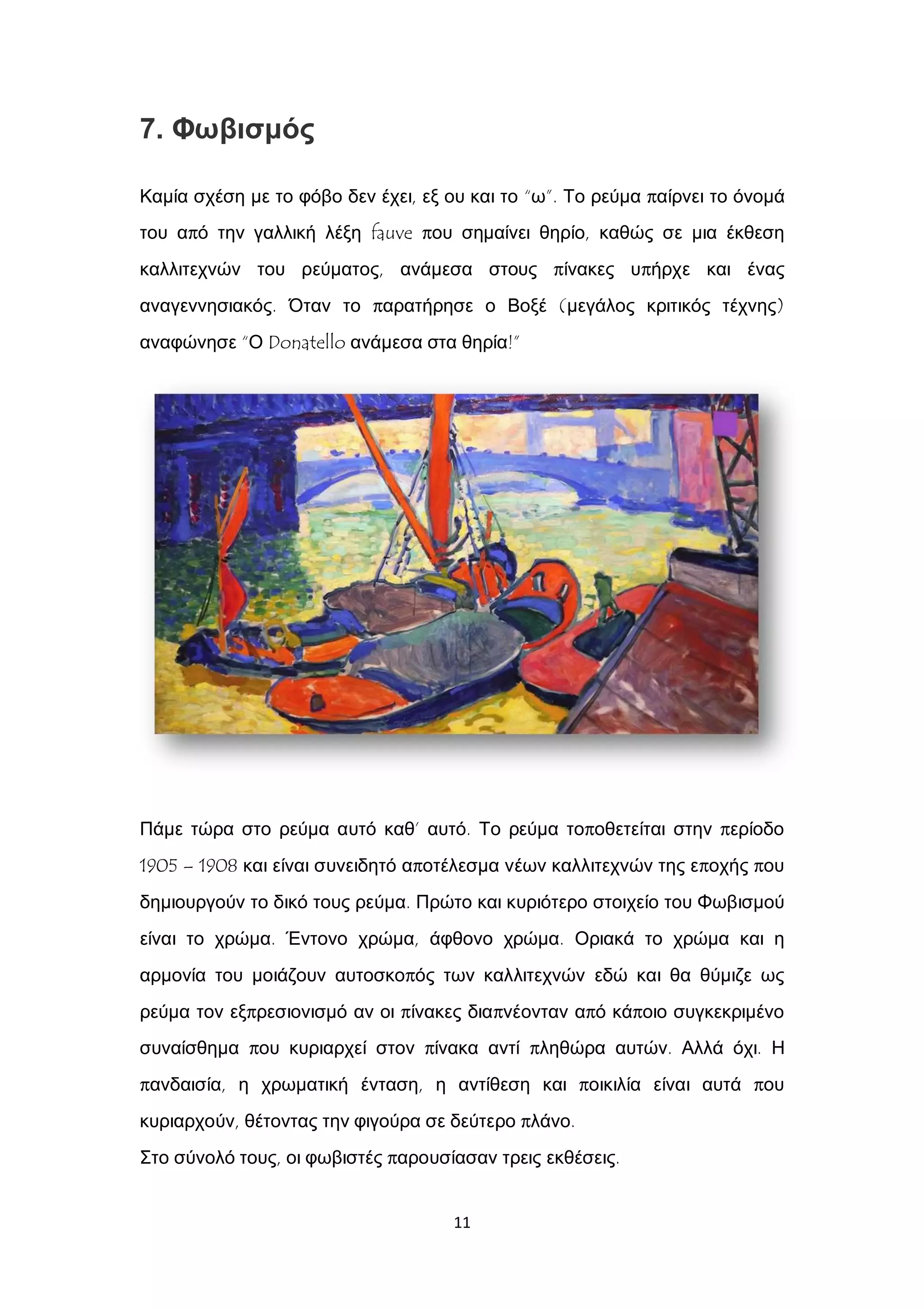 11
7. Φωβισμός
Καμία σχέση με το φόβο δεν έχει, εξ ου και το “ω”. Το ρεύμα παίρνει το όνομά
του από την γαλλική λέξη fauve που σημαίνει θηρίο, καθώς σε μια έκθεση
καλλιτεχνών του ρεύματος, ανάμεσα στους πίνακες υπήρχε και ένας
αναγεννησιακός. Όταν το παρατήρησε ο Βοξέ (μεγάλος κριτικός τέχνης)
αναφώνησε “Ο Donatello ανάμεσα στα θηρία!”
Πάμε τώρα στο ρεύμα αυτό καθ’ αυτό. Το ρεύμα τοποθετείται στην περίοδο
1905 – 1908 και είναι συνειδητό αποτέλεσμα νέων καλλιτεχνών της εποχής που
δημιουργούν το δικό τους ρεύμα. Πρώτο και κυριότερο στοιχείο του Φωβισμού
είναι το χρώμα. Έντονο χρώμα, άφθονο χρώμα. Οριακά το χρώμα και η
αρμονία του μοιάζουν αυτοσκοπός των καλλιτεχνών εδώ και θα θύμιζε ως
ρεύμα τον εξπρεσιονισμό αν οι πίνακες διαπνέονταν από κάποιο συγκεκριμένο
συναίσθημα που κυριαρχεί στον πίνακα αντί πληθώρα αυτών. Αλλά όχι. Η
πανδαισία, η χρωματική ένταση, η αντίθεση και ποικιλία είναι αυτά που
κυριαρχούν, θέτοντας την φιγούρα σε δεύτερο πλάνο.
Στο σύνολό τους, οι φωβιστές παρουσίασαν τρεις εκθέσεις.
 