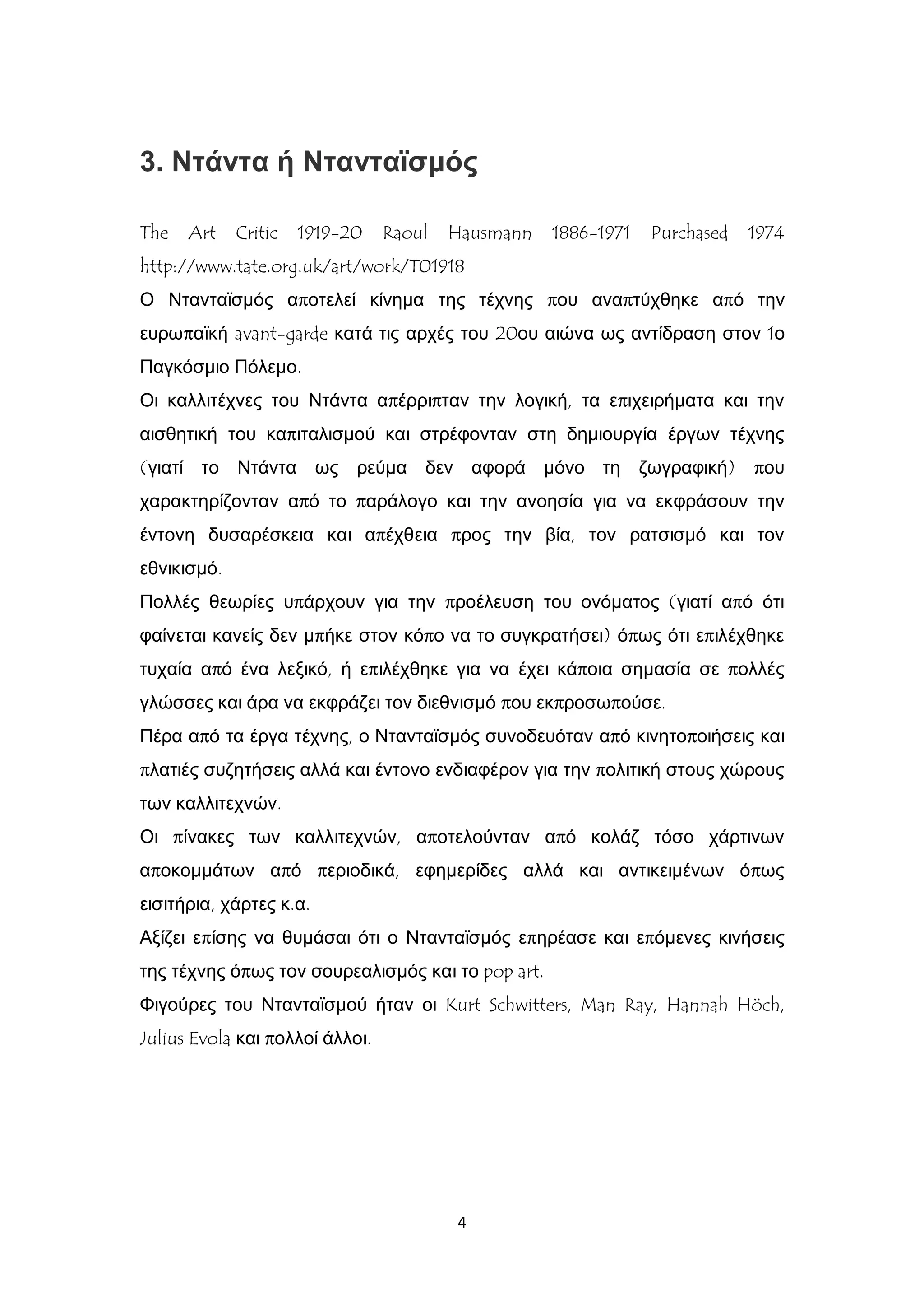 4
3. Ντάντα ή Ντανταϊσμός
The Art Critic 1919-20 Raoul Hausmann 1886-1971 Purchased 1974
http://www.tate.org.uk/art/work/T01918
Ο Ντανταϊσμός αποτελεί κίνημα της τέχνης που αναπτύχθηκε από την
ευρωπαϊκή avant-garde κατά τις αρχές του 20ου αιώνα ως αντίδραση στον 1ο
Παγκόσμιο Πόλεμο.
Οι καλλιτέχνες του Ντάντα απέρριπταν την λογική, τα επιχειρήματα και την
αισθητική του καπιταλισμού και στρέφονταν στη δημιουργία έργων τέχνης
(γιατί το Ντάντα ως ρεύμα δεν αφορά μόνο τη ζωγραφική) που
χαρακτηρίζονταν από το παράλογο και την ανοησία για να εκφράσουν την
έντονη δυσαρέσκεια και απέχθεια προς την βία, τον ρατσισμό και τον
εθνικισμό.
Πολλές θεωρίες υπάρχουν για την προέλευση του ονόματος (γιατί από ότι
φαίνεται κανείς δεν μπήκε στον κόπο να το συγκρατήσει) όπως ότι επιλέχθηκε
τυχαία από ένα λεξικό, ή επιλέχθηκε για να έχει κάποια σημασία σε πολλές
γλώσσες και άρα να εκφράζει τον διεθνισμό που εκπροσωπούσε.
Πέρα από τα έργα τέχνης, ο Ντανταϊσμός συνοδευόταν από κινητοποιήσεις και
πλατιές συζητήσεις αλλά και έντονο ενδιαφέρον για την πολιτική στους χώρους
των καλλιτεχνών.
Οι πίνακες των καλλιτεχνών, αποτελούνταν από κολάζ τόσο χάρτινων
αποκομμάτων από περιοδικά, εφημερίδες αλλά και αντικειμένων όπως
εισιτήρια, χάρτες κ.α.
Αξίζει επίσης να θυμάσαι ότι ο Ντανταϊσμός επηρέασε και επόμενες κινήσεις
της τέχνης όπως τον σουρεαλισμός και το pop art.
Φιγούρες του Ντανταϊσμού ήταν οι Kurt Schwitters, Man Ray, Hannah Höch,
Julius Evola και πολλοί άλλοι.
 