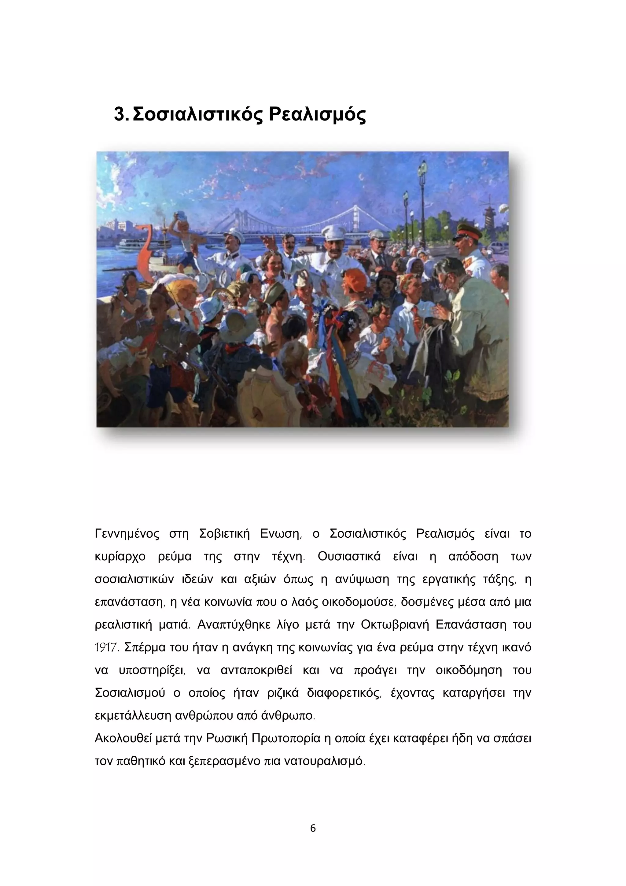6
3.Σοσιαλιστικός Ρεαλισμός
Γεννημένος στη Σοβιετική Ενωση, ο Σοσιαλιστικός Ρεαλισμός είναι το
κυρίαρχο ρεύμα της στην τέχνη. Ουσιαστικά είναι η απόδοση των
σοσιαλιστικών ιδεών και αξιών όπως η ανύψωση της εργατικής τάξης, η
επανάσταση, η νέα κοινωνία που ο λαός οικοδομούσε, δοσμένες μέσα από μια
ρεαλιστική ματιά. Αναπτύχθηκε λίγο μετά την Οκτωβριανή Επανάσταση του
1917. Σπέρμα του ήταν η ανάγκη της κοινωνίας για ένα ρεύμα στην τέχνη ικανό
να υποστηρίξει, να ανταποκριθεί και να προάγει την οικοδόμηση του
Σοσιαλισμού ο οποίος ήταν ριζικά διαφορετικός, έχοντας καταργήσει την
εκμετάλλευση ανθρώπου από άνθρωπο.
Ακολουθεί μετά την Ρωσική Πρωτοπορία η οποία έχει καταφέρει ήδη να σπάσει
τον παθητικό και ξεπερασμένο πια νατουραλισμό.
 