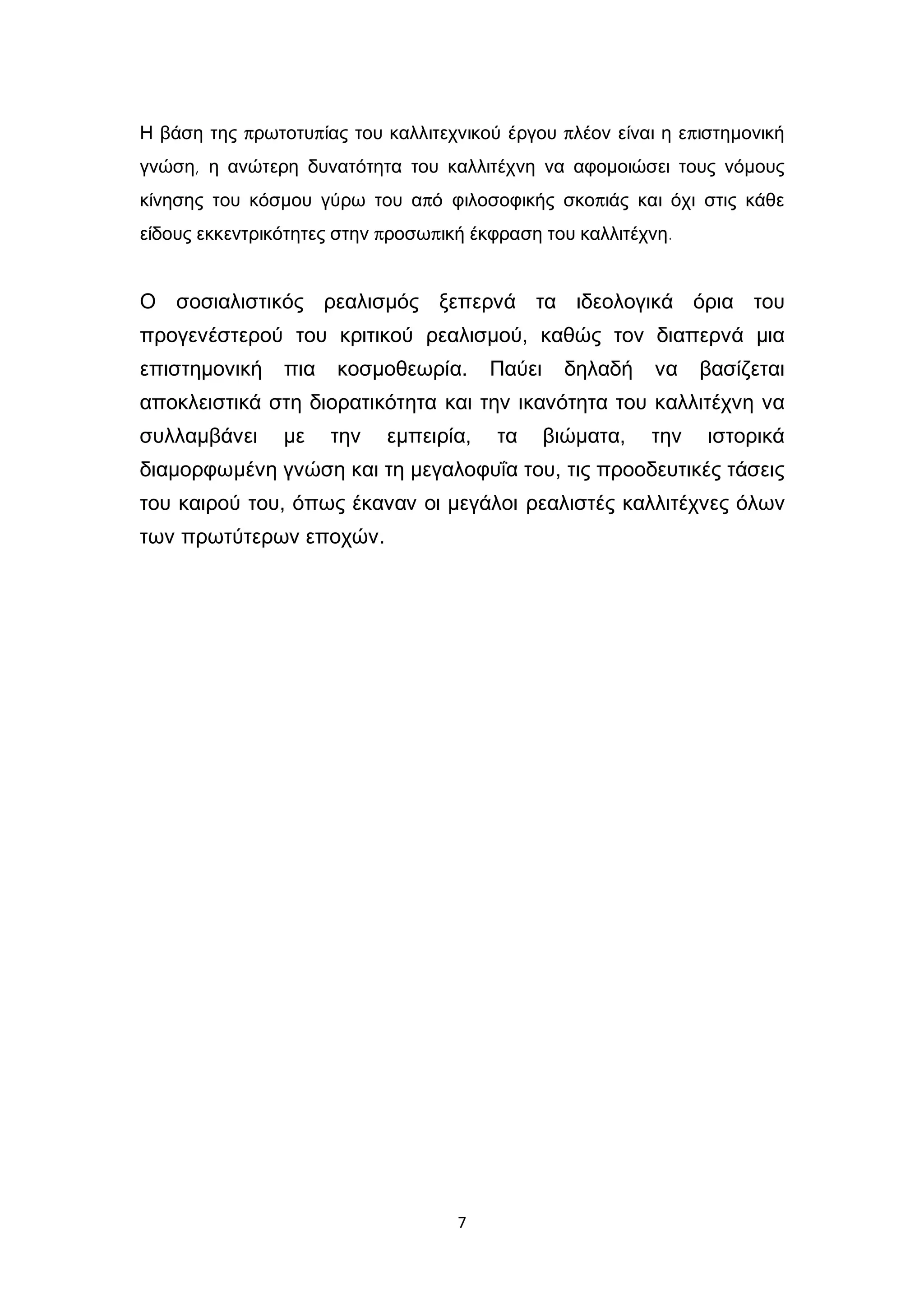 7
Η βάση της πρωτοτυπίας του καλλιτεχνικού έργου πλέον είναι η επιστημονική
γνώση, η ανώτερη δυνατότητα του καλλιτέχνη να αφομοιώσει τους νόμους
κίνησης του κόσμου γύρω του από φιλοσοφικής σκοπιάς και όχι στις κάθε
είδους εκκεντρικότητες στην προσωπική έκφραση του καλλιτέχνη.
Ο σοσιαλιστικός ρεαλισμός ξεπερνά τα ιδεολογικά όρια του
προγενέστερού του κριτικού ρεαλισμού, καθώς τον διαπερνά μια
επιστημονική πια κοσμοθεωρία. Παύει δηλαδή να βασίζεται
αποκλειστικά στη διορατικότητα και την ικανότητα του καλλιτέχνη να
συλλαμβάνει με την εμπειρία, τα βιώματα, την ιστορικά
διαμορφωμένη γνώση και τη μεγαλοφυΐα του, τις προοδευτικές τάσεις
του καιρού του, όπως έκαναν οι μεγάλοι ρεαλιστές καλλιτέχνες όλων
των πρωτύτερων εποχών.
 