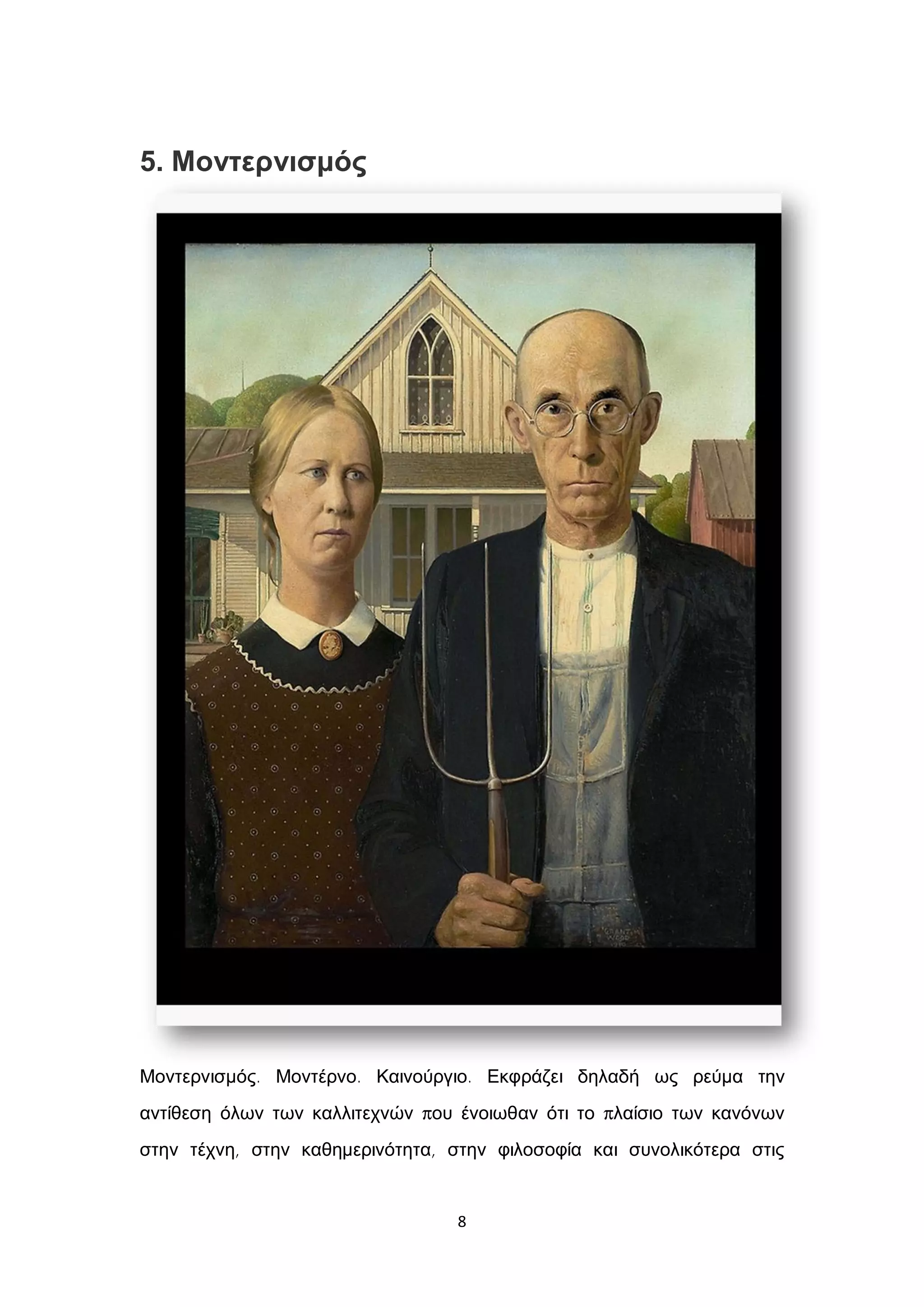 8
5. Μοντερνισμός
Μοντερνισμός. Μοντέρνο. Καινούργιο. Εκφράζει δηλαδή ως ρεύμα την
αντίθεση όλων των καλλιτεχνών που ένοιωθαν ότι το πλαίσιο των κανόνων
στην τέχνη, στην καθημερινότητα, στην φιλοσοφία και συνολικότερα στις
 