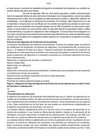 10/40
en este reporte a combinar los resultados del algoritmo de predicción de accidentes con accidente es-
pecífico del sitio real datos de la historia.
• los usar de separado CMF por cada diseño geométrico y tráfico control elemento
trata el la seguridad efectos de estos elementos individuales como independiente y ignora las posibles
interacciones entre a ellos. Eso es probable que tales interacciones existen y, idealmente, deberían ser
contabilizado _ en la algoritmo de predicción de accidentes. Sin embargo, tales interacciones son mal
comprendido y ninguna pudo ser cuantificado por los paneles de expertos que participó en esta inves-
tigación. Eso es la evaluación de la experto paneles que los CMF presentaron en este informe repre-
sentan el Actual estado de conocimientos sobre la seguridad efectos de geométrico diseño y tráfico
control elementos y no poder ser mejorado sin más investigación. Si futuras líneas de investigación a a
una mejor comprensión de las interacciones entre la la seguridad efectos de varias características geo-
métricas, esos resultados de investigación pueden después ser incorporado en la algoritmo de predic-
ción de accidentes.
Estructura del Algoritmo de Predicción de Accidentes
La estructura del algoritmo de predicción de accidentes, incluidos los modelos base, los factores
de modificación de accidentes, los factores de calibración y el procedimiento EB, se ilustra en la
figura 1. El diagrama de flujo de la figura 1 aborda la aplicación del algoritmo de predicción de
accidentes a un solo segmento de carretera o en intersección de grados. La sección 6 del informe
ilustra la aplicación del algoritmo a un proyecto compuesto por numerosos segmentos de carre-
tera e intersecciones.
Seleccione un segmento de carretera o intersección
Aplicar modelo base
Aplicar factor de calibración
Aplicar CMF
Determinar la frecuencia prevista de accidentes, la distribución de la gravedad de los accidentes
y la distribución del tipo de accidente
Historial real de accidentes específicos del sitio (si está disponible)
Aplicar procedimiento EB
Presentar los valores predichos finales al usuario
Figura 1. Diagrama de Flujo del Algoritmo de Predicción de Accidentes para un Solo Tramo
de Carretera o Intersección.
15
dieciséis
Procedimiento de calibración
El algoritmo de predicción de accidentes está diseñado para que lo utilicen las agencias de ca-
rreteras de los Estados Unidos. Se sabe que las frecuencias de accidentes, incluso para seccio-
nes o intersecciones de carreteras nominalmente similares, varían ampliamente de una agencia
a otra. Estas variaciones son de dos tipos, las que pueden ser directamente contabilizadas por
el algoritmo de predicción de accidentes y las que no.
Los estados difieren notablemente tanto en el terreno como en la historia del desarrollo de su
sistema de carreteras, lo que resulta en diferencias de estado a estado en la alineación de las
carreteras, la sección transversal y el diseño de las intersecciones. Sin embargo, las CMF pue-
den tener en cuenta las diferencias de este tipo en el algoritmo de predicción de accidentes.
Los estados también difieren notablemente en el clima, la población animal, la población de con-
ductores, el umbral de notificación de accidentes y las prácticas de notificación de accidentes.
Estas variaciones pueden dar como resultado que algunos estados experimenten sustancial-
mente más accidentes de tráfico informados en carreteras rurales de dos carriles que otros. Tales
 