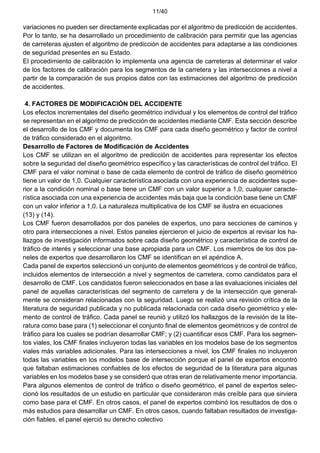 11/40
variaciones no pueden ser directamente explicadas por el algoritmo de predicción de accidentes.
Por lo tanto, se ha desarrollado un procedimiento de calibración para permitir que las agencias
de carreteras ajusten el algoritmo de predicción de accidentes para adaptarse a las condiciones
de seguridad presentes en su Estado.
El procedimiento de calibración lo implementa una agencia de carreteras al determinar el valor
de los factores de calibración para los segmentos de la carretera y las intersecciones a nivel a
partir de la comparación de sus propios datos con las estimaciones del algoritmo de predicción
de accidentes.
4. FACTORES DE MODIFICACIÓN DEL ACCIDENTE
Los efectos incrementales del diseño geométrico individual y los elementos de control del tráfico
se representan en el algoritmo de predicción de accidentes mediante CMF. Esta sección describe
el desarrollo de los CMF y documenta los CMF para cada diseño geométrico y factor de control
de tráfico considerado en el algoritmo.
Desarrollo de Factores de Modificación de Accidentes
Los CMF se utilizan en el algoritmo de predicción de accidentes para representar los efectos
sobre la seguridad del diseño geométrico específico y las características de control del tráfico. El
CMF para el valor nominal o base de cada elemento de control de tráfico de diseño geométrico
tiene un valor de 1,0. Cualquier característica asociada con una experiencia de accidentes supe-
rior a la condición nominal o base tiene un CMF con un valor superior a 1,0; cualquier caracte-
rística asociada con una experiencia de accidentes más baja que la condición base tiene un CMF
con un valor inferior a 1,0. La naturaleza multiplicativa de los CMF se ilustra en ecuaciones
(13) y (14).
Los CMF fueron desarrollados por dos paneles de expertos, uno para secciones de caminos y
otro para intersecciones a nivel. Estos paneles ejercieron el juicio de expertos al revisar los ha-
llazgos de investigación informados sobre cada diseño geométrico y característica de control de
tráfico de interés y seleccionar una base apropiada para un CMF. Los miembros de los dos pa-
neles de expertos que desarrollaron los CMF se identifican en el apéndice A.
Cada panel de expertos seleccionó un conjunto de elementos geométricos y de control de tráfico,
incluidos elementos de intersección a nivel y segmentos de carretera, como candidatos para el
desarrollo de CMF. Los candidatos fueron seleccionados en base a las evaluaciones iniciales del
panel de aquellas características del segmento de carretera y de la intersección que general-
mente se consideran relacionadas con la seguridad. Luego se realizó una revisión crítica de la
literatura de seguridad publicada y no publicada relacionada con cada diseño geométrico y ele-
mento de control de tráfico. Cada panel se reunió y utilizó los hallazgos de la revisión de la lite-
ratura como base para (1) seleccionar el conjunto final de elementos geométricos y de control de
tráfico para los cuales se podrían desarrollar CMF; y (2) cuantificar esos CMF. Para los segmen-
tos viales, los CMF finales incluyeron todas las variables en los modelos base de los segmentos
viales más variables adicionales. Para las intersecciones a nivel, los CMF finales no incluyeron
todas las variables en los modelos base de intersección porque el panel de expertos encontró
que faltaban estimaciones confiables de los efectos de seguridad de la literatura para algunas
variables en los modelos base y se consideró que otras eran de relativamente menor importancia.
Para algunos elementos de control de tráfico o diseño geométrico, el panel de expertos selec-
cionó los resultados de un estudio en particular que consideraron más creíble para que sirviera
como base para el CMF. En otros casos, el panel de expertos combinó los resultados de dos o
más estudios para desarrollar un CMF. En otros casos, cuando faltaban resultados de investiga-
ción fiables, el panel ejerció su derecho colectivo
 