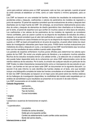 12/40
27
juicio para estimar valores para un CMF apropiado; esto se hizo, por ejemplo, cuando el panel
se sintió cómodo al establecer un límite, como un valor máximo o mínimo apropiado, para un
CMF.
Los CMF se basaron en una variedad de fuentes, incluidos los resultados de evaluaciones de
accidentes antes y después, coeficientes o valores de parámetros de modelos de regresión y
juicio de expertos. El panel de expertos consideró que las evaluaciones de antes y después bien
diseñadas son la mejor fuente de CMF. Sin embargo, se encontraron relativamente pocos estu-
dios de antes y después de elementos de diseño geométrico bien diseñados en la literatura y,
por lo tanto, el panel de expertos tuvo que confiar en muchos casos en otros tipos de estudios.
Los coeficientes o los valores de los parámetros de los modelos de regresión se consideran
menos confiables, pero se usaron cuando no se disponía de resultados de estudios de antes y
después y el panel consideró que el valor del coeficiente en cuestión era creíble. Solo se ejerció
el juicio de expertos en casos limitados en los que no se disponía de mejores resultados; incluso
cuando un CMF se basó principalmente en el juicio de expertos, el panel utilizó todos los resul-
tados de investigación relevantes para hacer ese juicio. FHWA tiene muchas evaluaciones pro-
metedoras de antes y después en curso, y se espera que los CMF recomendados aquí se actua-
licen con los resultados de esos análisis cuando estén disponibles.
Los paneles de expertos enfrentaron muchos juicios difíciles para determinar los valores apro-
piados de los CMF. Se revisó una amplia gama de literatura y se evaluaron muchos estudios.
Muchos de los estudios revisados tenían una calidad similar, y la selección de un estudio sobre
otro puede haber dependido tanto de la coherencia con otros CMF seleccionados como de los
méritos relativos de los estudios. Por lo tanto, la omisión de cualquier estudio en particular de los
CMF finales no debe interpretarse necesariamente como un menosprecio de ese estudio en par-
ticular. Las fuentes en las que se basa cada CMF se documentan en la siguiente discusión. La
sección 8 de este informe no solo identifica las fuentes citadas en el texto, sino que también
incluye una bibliografía completa de todas las fuentes consultadas en el desarrollo de los CMF.
Si bien los CMF individuales se basaron en el mejor juicio del panel sobre los méritos relativos
de los hallazgos de investigación disponibles, la credibilidad del modelo está respaldada por un
análisis de sensibilidad cuyos resultados se presentan en la sección 5 de este informe.
Los CMF incorporados en el modelo incluyen:
Calzada Segmentos
• carril ancho _
• Hombro ancho _
• Tipo de hombro .
• Curvas horizontales:
! longitud;
! radio;
! presencia o ausencia de transiciones en espiral ;
28
! superelevation.
• Los grados.
• Entrada de coches densidad _
• Doble giro a la izquierda carriles
• Carriles de adelantamiento /cuatro carriles cortos secciones.
• Borde del camino diseño _
Intersecciones a nivel
 