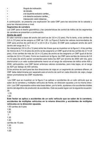 13/40
• Ángulo de inclinación.
• de tránsito.
• a la izquierda exclusivo carriles _
• a la derecha exclusivo carriles _
• Intersección visión distancia _
A continuación, se presenta una explicación de cada CMF para las secciones de la calzada y
para las intersecciones a nivel.
Segmentos de carretera
Los CMF para el diseño geométrico y las características de control de tráfico de los segmentos
de carretera se presentan a continuación.
Ancho de carril
El valor nominal o base del ancho del carril es de 3,6 m (12 pies). Por lo tanto, a los carriles de
3,6 m (12 pies) se les asigna un CMF de 1,00. La Figura 2 ilustra los valores recomendados de
CMF para anchos de carril de 2,7 a 3,6 m (9 a 12 pies). El CMF para cualquier ancho de carril
dentro del rango de 2.7 a
Se interpolarían 3,6 m (9 a 12 pies) entre las líneas que se muestran en la figura 2. A los carriles
de menos de 2,7 m (9 pies) de ancho se les asignaría un CMF igual al de los carriles de 2,7 m (9
pies). A los carriles de más de 3,6 m (12 pies) de ancho se les asignaría un CMF igual al de los
carriles de 3,6 m (12 pies). Como se muestra en la figura, los CMF para carriles de menos de 3,6
m (12 pies) de ancho serían constantes para todos los ADT por encima de 2000 veh/ día, pero
disminuirían a un valor sustancialmente menor en el rango de volúmenes de tráfico entre 400 y
2000. vehículo/día. Los CMF tienen entonces valores constantes, pero más bajos, en el rango
de ADT por debajo de 400 veh/día.
Si los anchos de carril para las dos direcciones de viaje en un segmento de carretera difieren, el
CMF debe determinarse por separado para el ancho de carril en cada dirección de viaje y luego
deben promediarse los CMF resultantes.
29
Los CMF que se muestran en la figura 2 se aplican a accidentes de un solo vehículo que se
salen de la carretera y múltiples vehículos de frente, en dirección opuesta y en la misma direc-
ción. Los CMF expresados sobre esta base deben, por lo tanto, ajustarse a los accidentes totales
dentro del algoritmo de predicción de accidentes. Esto se puede lograr con la siguiente ecuación:
30
1.70
1.60
Este factor se aplica a accidentes de un solo vehículo que se salen de la carretera,
accidentes de múltiples vehículos en la misma dirección y accidentes de múltiples
vehículos en la dirección opuesta.
1.50 carriles de 9 pies
1.50
1.40
1.30
1.30
carriles de 10 pies
1.20
1.10
1.05
31
 