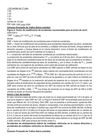 14/40
1.05 carriles de 11 pies
1.00
1.02
1.01
1.00
carriles de 12 pies
500 1000 1500 2000 2500
Volumen Promedio de Tráfico Diario (veh/día)
Figura 2. Factor de modificación de accidentes recomendado para el ancho de carril.
2000.424-2
CMF ' ( CMFra & 1.0) P ra % 1,0 (15)
dónde:
CMF = factor de modificación de accidentes para el total de accidentes;
CMF ra = factor de modificación de accidentes para accidentes relacionados (es decir, accidentes
de un solo vehículo que se sale de la carretera y múltiples vehículos de frente, choque lateral en
dirección opuesta y choque lateral en la misma dirección), como el factor de modificación de
accidente para ancho de carril mostrado en la figura 2;
P ra = proporción del total de accidentes constituida por accidentes relacionados.
La proporción de accidentes relacionados ( P ra ) se estima en 0,35 (es decir, 35 por ciento) con
base en la distribución predeterminada de los tipos de accidentes que se presenta en la tabla 2.
Esta distribución predeterminada de tipos de accidentes y, por lo tanto, el valor de P ra , puede
cambiarse por una agencia de carreteras como parte del proceso de calibración.
Los CMF para ancho de carril para carreteras con IMD superior a 2000 veh/día se basan en los
resultados de Zegeer et al. (6) Además, estos valores son razonablemente consistentes con los
resultados de Zegeer et al. (7,8) y Miaou . (9) El CMF de 1,05 para anchos de carril de 3,3 m (11
pies) en vías con ADT de más de 2000 veh/día se ha ajustado a un valor inferior al indicado por
Zegeer et al. (6) basado en la evaluación del panel de expertos de un conjunto más amplio de
estudios sobre el rendimiento de seguridad de las carreteras con carriles de 3,3 m (11 pies). Los
CMF para anchos de carril en carreteras con ADT de menos de 400 veh/día se basan en los
resultados de Griffin y Mak . ( 10) Las líneas de transición en el rango de ADT de 400 a 2.000
veh/día se basan en el juicio del panel de expertos.
Ancho y tipo de hombro
El valor nominal o base del ancho y tipo de arcén es un arcén pavimentado de 1,8 m (6 pies), al
que se le asigna un valor CMF de 1,00. La Figura 3 ilustra el CMF recomendado para anchos de
arcén que difieren de 1,8 m (6 pies). Otro CMF, que se presenta a continuación, ajusta las dife-
rencias entre los arcenes de grava, césped o compuestos y los arcenes pavimentados. Los fac-
tores de modificación en la figura 3 ilustran que, para ADT por encima de 2000 veh/día, el efecto
de un cambio de 0,6 m (2 pies) en el ancho del arcén es equivalente al efecto de un cambio de
0,3 m (1 pie) en ancho de carril Para ADT por debajo de 400 veh/día, el efecto de un cambio de
0,3 m (1 pie) en el ancho del arcén es equivalente al efecto de un cambio de 0,3 m (1 pie) en el
ancho del carril. Se produce una transición lineal entre estos efectos en el rango de ADT de 400
a 2000 veh/día. CMF para anchos de hombro entre 0 y
Accidentes de deslizamiento lateral de múltiples vehículos en la misma dirección y
accidentes de múltiples vehículos en dirección opuesta
1
Volumen Promedio de Tráfico Diario (veh/día)
 