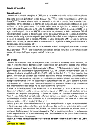 15/40
Curvas horizontales
.
Superelevación
La condición nominal o base para el CMF para el peralte de una curva horizontal es la cantidad
de peralte requerida por el Libro Verde de AASHTO. ( 14) El peralte requerido por el Libro Verde
de AASHTO debe determinarse teniendo en cuenta el valor de la tasa máxima de peralte, e max ,
establecido por las políticas de la agencia de carreteras. Las políticas relacionadas con las tasas
máximas de peralte para curvas horizontales varían entre las agencias de carreteras según el
clima y otras consideraciones. Si no se ha incorporado ningún valor de e max especificado por la
agencia vial en particular en el IHSDM, entonces se asumirá e max = 0.06 por defecto. El CMF
para el peralte se basa en la deficiencia de peralte de una curva horizontal (es decir, la diferencia
entre el peralte real y el peralte requerido por la política AASHTO). Cuando el peralte real cumple
o supera lo requerido por la política AASHTO, el valor del peralte CMF es 1,00. El panel de
expertos dictaminó que no habría efecto de la deficiencia de peralte en la seguridad hasta que la
deficiencia de peralte exceda 0.01.
La forma funcional general de un CMF para peralte se muestra en la figura 4, basada en el trabajo
de Zegeer et al. ( 13,15) Para una curva horizontal con carriles de 12 pies y sin transiciones en
espiral, el trabajo de Zegeer sugiere un CMF de la forma:
37
Los grados
La condición nominal o base para la pendiente es una calzada nivelada (0% de pendiente). La
Tabla 4 presenta el factor de modificación de accidentes para pendientes basado en un análisis
de carreteras de dos carriles en Utah realizado por Miaou . ( 16) Este análisis consideró los datos
geométricos y de accidentes de aproximadamente 4000 km (2500 mi) de carreteras de dos ca-
rriles con límites de velocidad de 88,5 km/h (55 mi/h), carriles de 3,6 m (12 pies) y carriles tan-
gentes. alineación. Se utilizaron dos enfoques de análisis: análisis univariado utilizando técnicas
de suavizado y modelado de regresión binomial negativa. Ambos métodos estimaron el efecto
de la pendiente vertical sobre los accidentes en aproximadamente un 1,6 por ciento de aumento
en los accidentes por cada 1 por ciento de aumento en la pendiente. Sin embargo, ambos estu-
dios encontraron que este efecto no era estadísticamente significativo.
A pesar de la falta de significación estadística de los resultados, el panel de expertos tomó la
decisión de utilizar el efecto observado como base para un CMF porque el resultado parecía
razonable para el panel de expertos y porque no se dispone de resultados más confiables. La
Tabla 4 presenta los CMF para el grado en función del aumento observado del 1,6 por ciento en
accidentes por aumento del 1 por ciento en el porcentaje de grado. Los CMF en la tabla 4 se
aplican a cada sección de grado individual en el
calzada que se está evaluando sin respetar el signo de la pendiente. El signo de la pendiente es
irrelevante porque cada pendiente en una carretera de dos carriles es una mejora para una di-
rección de viaje y una reducción para la otra. Los factores de pendiente se aplican a toda la
pendiente desde un punto de intersección vertical (PVI) al siguiente (es decir, no se tienen en
cuenta especialmente las curvas verticales). Los CMF de la tabla 4 se aplican al total de acci-
dentes del segmento de carretera.
Tabla 4. Factores de Modificación de Accidentes para el Grado de las Secciones de Carre-
tera.
Densidad de calzada
 