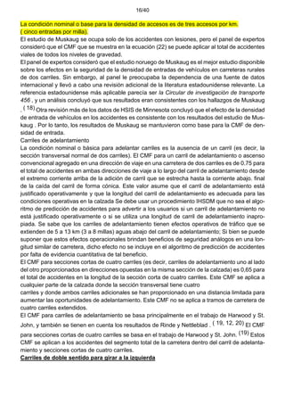 16/40
La condición nominal o base para la densidad de accesos es de tres accesos por km.
( cinco entradas por milla).
El estudio de Muskaug se ocupa solo de los accidentes con lesiones, pero el panel de expertos
consideró que el CMF que se muestra en la ecuación (22) se puede aplicar al total de accidentes
viales de todos los niveles de gravedad.
El panel de expertos consideró que el estudio noruego de Muskaug es el mejor estudio disponible
sobre los efectos en la seguridad de la densidad de entradas de vehículos en carreteras rurales
de dos carriles. Sin embargo, al panel le preocupaba la dependencia de una fuente de datos
internacional y llevó a cabo una revisión adicional de la literatura estadounidense relevante. La
referencia estadounidense más aplicable parecía ser la Circular de investigación de transporte
456 , y un análisis concluyó que sus resultados eran consistentes con los hallazgos de Muskaug
. ( 18) Otra revisión más de los datos de HSIS de Minnesota concluyó que el efecto de la densidad
de entrada de vehículos en los accidentes es consistente con los resultados del estudio de Mus-
kaug . Por lo tanto, los resultados de Muskaug se mantuvieron como base para la CMF de den-
sidad de entrada.
Carriles de adelantamiento
La condición nominal o básica para adelantar carriles es la ausencia de un carril (es decir, la
sección transversal normal de dos carriles). El CMF para un carril de adelantamiento o ascenso
convencional agregado en una dirección de viaje en una carretera de dos carriles es de 0.75 para
el total de accidentes en ambas direcciones de viaje a lo largo del carril de adelantamiento desde
el extremo corriente arriba de la adición de carril que se estrecha hasta la corriente abajo. final
de la caída del carril de forma cónica. Este valor asume que el carril de adelantamiento está
justificado operativamente y que la longitud del carril de adelantamiento es adecuada para las
condiciones operativas en la calzada Se debe usar un procedimiento IHSDM que no sea el algo-
ritmo de predicción de accidentes para advertir a los usuarios si un carril de adelantamiento no
está justificado operativamente o si se utiliza una longitud de carril de adelantamiento inapro-
piada. Se sabe que los carriles de adelantamiento tienen efectos operativos de tráfico que se
extienden de 5 a 13 km (3 a 8 millas) aguas abajo del carril de adelantamiento; Si bien se puede
suponer que estos efectos operacionales brindan beneficios de seguridad análogos en una lon-
gitud similar de carretera, dicho efecto no se incluye en el algoritmo de predicción de accidentes
por falta de evidencia cuantitativa de tal beneficio.
El CMF para secciones cortas de cuatro carriles (es decir, carriles de adelantamiento uno al lado
del otro proporcionados en direcciones opuestas en la misma sección de la calzada) es 0,65 para
el total de accidentes en la longitud de la sección corta de cuatro carriles. Este CMF se aplica a
cualquier parte de la calzada donde la sección transversal tiene cuatro
carriles y donde ambos carriles adicionales se han proporcionado en una distancia limitada para
aumentar las oportunidades de adelantamiento. Este CMF no se aplica a tramos de carretera de
cuatro carriles extendidos.
El CMF para carriles de adelantamiento se basa principalmente en el trabajo de Harwood y St.
John, y también se tienen en cuenta los resultados de Rinde y Nettleblad . ( 19, 12, 20) El CMF
para secciones cortas de cuatro carriles se basa en el trabajo de Harwood y St. John. (19) Estos
CMF se aplican a los accidentes del segmento total de la carretera dentro del carril de adelanta-
miento y secciones cortas de cuatro carriles.
Carriles de doble sentido para girar a la izquierda
 