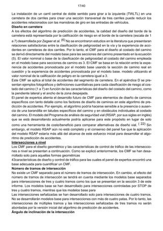 17/40
La instalación de un carril central de doble sentido para girar a la izquierda (TWLTL) en una
carretera de dos carriles para crear una sección transversal de tres carriles puede reducir los
accidentes relacionados con las maniobras de giro en las entradas de vehículos.
Diseño en carretera
A los efectos del algoritmo de predicción de accidentes, la calidad del diseño del borde de la
carretera está representada por la calificación de riesgo en el borde de la carretera (escala de 1
a 7) desarrollada por Zegeer et al. (6) No se encontraron estudios en la literatura que presentaran
relaciones satisfactorias entre la clasificación de peligrosidad en la vía y la experiencia de acci-
dentes en carreteras de dos carriles. Por lo tanto, el CMF para el diseño al costado del camino
se derivó directamente del modelo base para las secciones del camino presentado en la ecuación
(5). El valor nominal o base de la clasificación de peligrosidad al costado del camino empleada
en el modelo base para secciones de camino es 3. El CMF se basa en la relación entre la expe-
riencia de accidentes pronosticada por el modelo base usando la sección de camino real en
cuestión y la experiencia de accidentes pronosticada por el modelo base. modelo utilizando el
valor nominal de la calificación de peligro en la carretera igual a 3.
Este CMF se aplica al total de accidentes del segmento de carretera. En el apéndice D se pre-
sentan ejemplos fotográficos y definiciones cuantitativas para cada clasificación de riesgo al cos-
tado del camino (1 a 7) en función de las características del diseño del costado del camino, como
la pendiente lateral y el ancho de la zona despejada.
El panel de expertos alienta el desarrollo futuro de CMF para elementos de diseño de caminos
específicos con tanto detalle como los factores de diseño de caminos en este algoritmo de pre-
dicción de accidentes. Por ejemplo, el algoritmo podría hacerse sensible a la presencia o ausen-
cia de una barandilla en taludes específicos del camino y en obstáculos individuales al costado
del camino. El modelo del Programa de análisis de seguridad vial (RSAP, por sus siglas en inglés)
que se está desarrollando actualmente podría aplicarse para este propósito en lugar de solo
como una herramienta de costo/beneficio para comparar alternativas de diseño vial. ( 22) Sin
embargo, el modelo RSAP aún no está completo y el consenso del panel fue que la aplicación
del modelo RSAP estaría más allá del alcance de este esfuerzo inicial para desarrollar el algo-
ritmo de predicción de accidentes.
Intersecciones a nivel
Los CMF para el diseño geométrico y las características de control de tráfico de las interseccio-
nes a nivel se presentan a continuación. Como se explicó anteriormente, los CMF se han desa-
rrollado solo para aquellas formas geométricas
43características de diseño y control de tráfico para las cuales el panel de expertos encontró una
base adecuada para cuantificar un CMF.
Número de tramos de intersección
No existe un CMF separado para el número de tramos de intersección. En cambio, el efecto del
número de tramos de intersección se tendrá en cuenta mediante los modelos base separados
para intersecciones de tres y cuatro tramos como los que se presentan en la sección 3 de este
informe. Los modelos base se han desarrollado para intersecciones controladas por STOP de
tres y cuatro tramos, mientras que los modelos base para
Las intersecciones señalizadas se han desarrollado solo para intersecciones de cuatro tramos.
No se desarrollarán modelos base para intersecciones con más de cuatro patas. Por lo tanto, las
intersecciones de múltiples tramos y las intersecciones señalizadas de tres tramos no serán
abordadas por la versión inicial del algoritmo de predicción de accidentes.
Ángulo de inclinación de la intersección
 