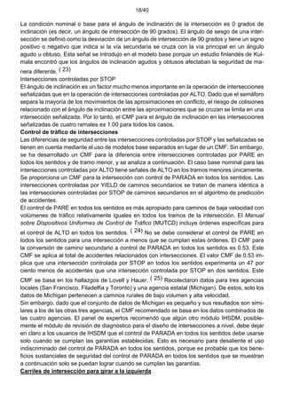18/40
La condición nominal o base para el ángulo de inclinación de la intersección es 0 grados de
inclinación (es decir, un ángulo de intersección de 90 grados). El ángulo de sesgo de una inter-
sección se definió como la desviación de un ángulo de intersección de 90 grados y tiene un signo
positivo o negativo que indica si la vía secundaria se cruza con la vía principal en un ángulo
agudo u obtuso. Esta señal se introdujo en el modelo base porque un estudio finlandés de Kul-
mala encontró que los ángulos de inclinación agudos y obtusos afectaban la seguridad de ma-
nera diferente. ( 23)
Intersecciones controladas por STOP
El ángulo de inclinación es un factor mucho menos importante en la operación de intersecciones
señalizadas que en la operación de intersecciones controladas por ALTO. Dado que el semáforo
separa la mayoría de los movimientos de las aproximaciones en conflicto, el riesgo de colisiones
relacionado con el ángulo de inclinación entre las aproximaciones que se cruzan se limita en una
intersección señalizada. Por lo tanto, el CMF para el ángulo de inclinación en las intersecciones
señalizadas de cuatro ramales es 1.00 para todos los casos.
Control de tráfico de intersecciones
Las diferencias de seguridad entre las intersecciones controladas por STOP y las señalizadas se
tienen en cuenta mediante el uso de modelos base separados en lugar de un CMF. Sin embargo,
se ha desarrollado un CMF para la diferencia entre intersecciones controladas por PARE en
todos los sentidos y de tramo menor, y se analiza a continuación. El caso base nominal para las
intersecciones controladas por ALTO tiene señales de ALTO en los tramos menores únicamente.
Se proporciona un CMF para la intersección con control de PARADA en todos los sentidos. Las
intersecciones controladas por YIELD de caminos secundarios se tratan de manera idéntica a
las intersecciones controladas por STOP de caminos secundarios en el algoritmo de predicción
de accidentes.
El control de PARE en todos los sentidos es más apropiado para caminos de baja velocidad con
volúmenes de tráfico relativamente iguales en todos los tramos de la intersección. El Manual
sobre Dispositivos Uniformes de Control de Tráfico (MUTCD) incluye órdenes específicas para
el control de ALTO en todos los sentidos. ( 24) No se debe considerar el control de PARE en
todos los sentidos para una intersección a menos que se cumplan estas órdenes. El CMF para
la conversión de camino secundario a control de PARADA en todos los sentidos es 0.53. Este
CMF se aplica al total de accidentes relacionados con intersecciones. El valor CMF de 0.53 im-
plica que una intersección controlada por STOP en todos los sentidos experimenta un 47 por
ciento menos de accidentes que una intersección controlada por STOP en dos sentidos. Este
CMF se basa en los hallazgos de Lovell y Hauer. ( 25) Recolectaron datos para tres agencias
locales (San Francisco, Filadelfia y Toronto) y una agencia estatal (Michigan). De estos, solo los
datos de Michigan pertenecen a caminos rurales de bajo volumen y alta velocidad.
Sin embargo, dado que el conjunto de datos de Michigan es pequeño y sus resultados son simi-
lares a los de las otras tres agencias, el CMF recomendado se basa en los datos combinados de
las cuatro agencias. El panel de expertos recomendó que algún otro módulo IHSDM, posible-
mente el módulo de revisión de diagnóstico para el diseño de intersecciones a nivel, debe dejar
en claro a los usuarios de IHSDM que el control de PARADA en todos los sentidos debe usarse
solo cuando se cumplan las garantías establecidas. Esto es necesario para desaliente el uso
indiscriminado del control de PARADA en todos los sentidos, porque es probable que los bene-
ficios sustanciales de seguridad del control de PARADA en todos los sentidos que se muestran
a continuación solo se puedan lograr cuando se cumplan las garantías.
Carriles de intersección para girar a la izquierda
 