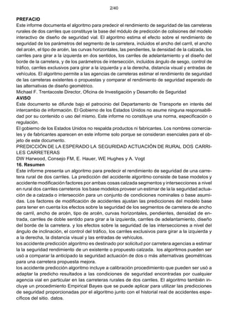 2/40
PREFACIO
Este informe documenta el algoritmo para predecir el rendimiento de seguridad de las carreteras
rurales de dos carriles que constituye la base del módulo de predicción de colisiones del modelo
interactivo de diseño de seguridad vial. El algoritmo estima el efecto sobre el rendimiento de
seguridad de los parámetros del segmento de la carretera, incluidos el ancho del carril, el ancho
del arcén, el tipo de arcén, las curvas horizontales, las pendientes, la densidad de la calzada, los
carriles para girar a la izquierda en dos sentidos, los carriles de adelantamiento y el diseño del
borde de la carretera, y de los parámetros de intersección, incluidos ángulo de sesgo, control de
tráfico, carriles exclusivos para girar a la izquierda y a la derecha, distancia visual y entradas de
vehículos. El algoritmo permite a las agencias de carreteras estimar el rendimiento de seguridad
de las carreteras existentes o propuestas y comparar el rendimiento de seguridad esperado de
las alternativas de diseño geométrico.
Michael F. Trentacoste Director, Oficina de Investigación y Desarrollo de Seguridad
AVISO
Este documento se difunde bajo el patrocinio del Departamento de Transporte en interés del
intercambio de información. El Gobierno de los Estados Unidos no asume ninguna responsabili-
dad por su contenido o uso del mismo. Este informe no constituye una norma, especificación o
regulación.
El gobierno de los Estados Unidos no respalda productos ni fabricantes. Los nombres comercia-
les y de fabricantes aparecen en este informe solo porque se consideran esenciales para el ob-
jeto de este documento.
PREDICCIÓN DE LA ESPERADO LA SEGURIDAD ACTUACIÓN DE RURAL DOS CARRI-
LES CARRETERAS
DW Harwood, Consejo FM, E. Hauer, WE Hughes y A. Vogt
16. Resumen
Este informe presenta un algoritmo para predecir el rendimiento de seguridad de una carre-
tera rural de dos carriles. La predicción del accidente algoritmo consiste de base modelos y
accidente modificación factores por ambas cosas calzada segmentos y intersecciones a nivel
en rural dos carriles carreteros los base modelos proveer un estimar de la la seguridad actua-
ción de a calzada o intersección para un conjunto de condiciones nominales o base asumi-
das. Los factores de modificación de accidentes ajustan las predicciones del modelo base
para tener en cuenta los efectos sobre la seguridad de los segmentos de carretera de ancho
de carril, ancho de arcén, tipo de arcén, curvas horizontales, pendientes, densidad de en-
trada, carriles de doble sentido para girar a la izquierda, carriles de adelantamiento, diseño
del borde de la carretera. y los efectos sobre la seguridad de las intersecciones a nivel del
ángulo de inclinación, el control del tráfico, los carriles exclusivos para girar a la izquierda y
a la derecha, la distancia visual y las entradas de vehículos.
los accidente predicción algoritmo es destinado por solicitud por carretera agencias a estimar
la la seguridad rendimiento de un existente o propuesto calzada. los algoritmos pueden ser
usó a comparar la anticipado la seguridad actuación de dos o más alternativas geométricas
para una carretera propuesta mejora.
los accidente predicción algoritmo incluye a calibración procedimiento que pueden ser usó a
adaptar la predicho resultados a las condiciones de seguridad encontradas por cualquier
agencia vial en particular en las carreteras rurales de dos carriles. El algoritmo también in-
cluye un procedimiento Empirical Bayes que se puede aplicar para utilizar las predicciones
de seguridad proporcionadas por el algoritmo junto con el historial real de accidentes espe-
cíficos del sitio. datos.
 