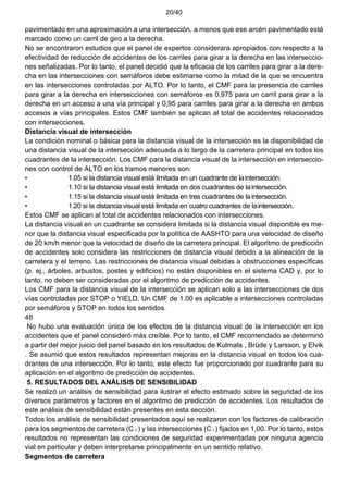 20/40
pavimentado en una aproximación a una intersección, a menos que ese arcén pavimentado esté
marcado como un carril de giro a la derecha.
No se encontraron estudios que el panel de expertos considerara apropiados con respecto a la
efectividad de reducción de accidentes de los carriles para girar a la derecha en las interseccio-
nes señalizadas. Por lo tanto, el panel decidió que la eficacia de los carriles para girar a la dere-
cha en las intersecciones con semáforos debe estimarse como la mitad de la que se encuentra
en las intersecciones controladas por ALTO. Por lo tanto, el CMF para la presencia de carriles
para girar a la derecha en intersecciones con semáforos es 0,975 para un carril para girar a la
derecha en un acceso a una vía principal y 0,95 para carriles para girar a la derecha en ambos
accesos a vías principales. Estos CMF también se aplican al total de accidentes relacionados
con intersecciones.
Distancia visual de intersección
La condición nominal o básica para la distancia visual de la intersección es la disponibilidad de
una distancia visual de la intersección adecuada a lo largo de la carretera principal en todos los
cuadrantes de la intersección. Los CMF para la distancia visual de la intersección en interseccio-
nes con control de ALTO en los tramos menores son:
• 1.05 si la distancia visual está limitada en un cuadrante de laintersección.
• 1.10 si la distancia visual está limitada en dos cuadrantes de laintersección.
• 1.15 si la distancia visual está limitada en tres cuadrantes de laintersección.
• 1.20 si la distancia visual está limitada en cuatro cuadrantes de laintersección.
Estos CMF se aplican al total de accidentes relacionados con intersecciones.
La distancia visual en un cuadrante se considera limitada si la distancia visual disponible es me-
nor que la distancia visual especificada por la política de AASHTO para una velocidad de diseño
de 20 km/h menor que la velocidad de diseño de la carretera principal. El algoritmo de predicción
de accidentes solo considera las restricciones de distancia visual debido a la alineación de la
carretera y el terreno. Las restricciones de distancia visual debidas a obstrucciones específicas
(p. ej., árboles, arbustos, postes y edificios) no están disponibles en el sistema CAD y, por lo
tanto, no deben ser consideradas por el algoritmo de predicción de accidentes.
Los CMF para la distancia visual de la intersección se aplican solo a las intersecciones de dos
vías controladas por STOP o YIELD. Un CMF de 1.00 es aplicable a intersecciones controladas
por semáforos y STOP en todos los sentidos.
48
No hubo una evaluación única de los efectos de la distancia visual de la intersección en los
accidentes que el panel consideró más creíble. Por lo tanto, el CMF recomendado se determinó
a partir del mejor juicio del panel basado en los resultados de Kulmala , Brüde y Larsson, y Elvik
. Se asumió que estos resultados representan mejoras en la distancia visual en todos los cua-
drantes de una intersección. Por lo tanto, este efecto fue proporcionado por cuadrante para su
aplicación en el algoritmo de predicción de accidentes.
5. RESULTADOS DEL ANÁLISIS DE SENSIBILIDAD
Se realizó un análisis de sensibilidad para ilustrar el efecto estimado sobre la seguridad de los
diversos parámetros y factores en el algoritmo de predicción de accidentes. Los resultados de
este análisis de sensibilidad están presentes en esta sección.
Todos los análisis de sensibilidad presentados aquí se realizaron con los factores de calibración
para los segmentos de carretera (C r ) y las intersecciones (C i ) fijados en 1,00. Por lo tanto, estos
resultados no representan las condiciones de seguridad experimentadas por ninguna agencia
vial en particular y deben interpretarse principalmente en un sentido relativo.
Segmentos de carretera
 