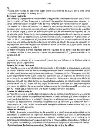 22/40
52
veh/día, la frecuencia de accidentes puede diferir en un máximo de 25 por ciento entre varias
combinaciones de tipo de arcén y ancho.
Curvatura Horizontal
Las tablas 9 y 10 presentan la sensibilidad de la seguridad a factores relacionados con la curva-
tura horizontal. La Tabla 9 compara el rendimiento de seguridad de una carretera tangente con
varias combinaciones de longitud y radio de curva horizontal con y sin transiciones en espiral.
Los valores de la tabla se calculan con todos los factores distintos de la curvatura horizontal
ajustados a sus condiciones nominales o base. La tabla muestra que el rendimiento de seguridad
de las curvas largas y planas es solo un poco peor que el rendimiento de seguridad de una
carretera tangente. Sin embargo, las curvas cerradas cortas pueden tener índices de accidentes
mucho más altos. Se espera que una curva horizontal con una longitud de 31 m (100 pies) y un
radio de 31 m (100 pies) en un segmento de carretera tenga una tasa de accidentes 28 veces
mayor que una sección tangente en la misma carretera. La adición de curvas de transición en
espiral puede reducir la frecuencia de accidentes hasta un máximo de 6,6 por ciento para las
curvas seleccionadas para la tabla 9.
La Tabla 10 muestra el efecto esperado sobre la seguridad de las deficiencias de peralte para
curvas horizontales. la tabla muestra, como se indica en la ecuación (21) que una deficiencia de
peralte de 0.02
53
aumenta los accidentes en la curva en un 6 por ciento y una deficiencia de 0,04 aumenta los
accidentes en un 12 por ciento.
Entrada de coches Densidad
La Tabla 12 presenta la sensibilidad de la seguridad a la densidad de la calzada para segmentos
de calzada mientras todos los demás factores permanecen en sus condiciones nominales o base.
La tabla muestra que un segmento de carretera con 19 accesos por km (30 accesos por milla)
puede experimentar hasta cuatro veces más accidentes que un segmento de carretera similar
sin accesos. La sensibilidad de la seguridad a la densidad de la calzada es mayor con ADT más
bajas que con ADT más altas, aunque las magnitudes absolutas de las frecuencias de accidentes
pronosticadas con ADT bajas son muy bajas. No obstante, podría ser más razonable esperar
una mayor sensibilidad de los accidentes en las entradas de vehículos con ADT más altos que
con ADT más bajos. Sería deseable una mayor investigación sobre este tema.
Carriles de adelantamiento
La Tabla 13 presenta la sensibilidad de la seguridad a los carriles de adelantamiento y secciones
cortas de cuatro carriles en segmentos de carretera. La tabla muestra que, como se explica en
la sección 4 de este informe, la instalación de carriles de adelantamiento para aumentar las opor-
tunidades de adelantamiento reduce los accidentes en un 25 por ciento y la instalación de sec-
ciones cortas de cuatro carriles para aumentar las oportunidades de adelantamiento reduce los
accidentes en un 35 por ciento.
Diseño en carretera
La Tabla 14 presenta la sensibilidad de la seguridad a la clasificación de peligrosidad en los
costados de la carretera en los segmentos de la carretera, mientras que todos los demás factores
se mantienen en sus condiciones nominales o de base. La tabla muestra que la clasificación de
peligrosidad al costado del camino puede aumentar la frecuencia total de accidentes hasta en un
50 por ciento sobre el rango completo de clasificaciones de peligrosidad al costado del camino.
Combinaciones de diseño geométrico y funciones de control de tráfico
 