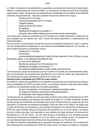 23/40
La Tabla 15 presenta la sensibilidad de la seguridad a combinaciones extremas de diseño geo-
métrico y características de control de tráfico. La combinación de baja frecuencia de accidentes
representa la "mejor" combinación de características consideradas en los análisis de sensibilidad
anteriores. Específicamente , este bajo accidente frecuencia combinación incluye :
• Carriles de 3,6 m (12 pies).
• arcenes pavimentados de 2,4 m (8 pies).
• Tangente calzada _
• Grado de nivel (0 por ciento ).
• No calzadas _
• Clasificación de peligro en la carretera = 1.
• cortas de cuatro carriles utilizadas para aumentar el paso oportunidades.
Las frecuencias y tasas de accidentes que se muestran en la tabla representan niveles que es
poco probable que se mejoren aún más a través del diseño geométrico o modificaciones del
control del tráfico.
Por el contrario, la combinación de alta frecuencia de accidentes representa la "peor" combina-
ción de características consideradas en los análisis de sensibilidad anteriores. En concreto , el
alto accidente frecuencia combinación incluye :
• Carriles de 2,7 m (9 pies).
• No hombros _
• curva horizontalcon longitud de 31 metro (100 pie), radio de 31 metro (100 pie), no curva
de transición espiral , y una deficiencia de peralte de 0,04.
• un 8 por ciento calificación.
• Diecinueve accesos por km (30 accesos por mi).
• Clasificación de peligro en la carretera = 7.
• Sin carriles de adelantamiento o cuatro carriles cortos secciones.
Las frecuencias y tasas de accidentes que se muestran en la tabla son extremadamente altas,
pero la combinación de características geométricas y de control de tráfico que representan es
tan extrema que es poco probable que exista en el mundo real.
Intersecciones controladas por STOP de cuatro tramos
Se realizó un análisis de sensibilidad con el algoritmo de predicción de accidentes para intersec-
ciones controladas por STOP de cuatro tramos. La condición nominal o base para este análisis
consistió en las siguientes condiciones de diseño geométrico:
• Sin giro a la izquierda o a la derecha en carreteras principales carriles
• Sin ángulo de inclinación (intersección de 90 grados) ángulo).
• Sin intersección visión distancia deficiencias _
Las frecuencias de accidentes por año para esta condición para varias combinaciones de ADT
de carreteras principales y secundarias se muestran en la tabla 19. La Tabla 19 también muestra
las frecuencias de accidentes pronosticadas para varias combinaciones de carriles de giro a la
izquierda y a la derecha de carreteras principales. Como se indica en la Tabla 5, se espera que
un solo carril de giro a la izquierda en una carretera principal en una intersección controlada por
STOP de cuatro ramales reduzca la frecuencia de accidentes en un 24 por ciento y se espera
que dos carriles para girar a la izquierda en una carretera principal reduzcan la frecuencia de
accidentes en un 42 por ciento . Un solo carril de giro a la derecha en una carretera principal
reduciría la frecuencia de accidentes en un 5 por ciento y dos carriles de giro a la derecha en
una carretera principal reducirían la frecuencia de accidentes en un 10 por ciento.
La Tabla 20 presenta la sensibilidad de la seguridad al ángulo de inclinación de la intersección
para intersecciones controladas por STOP de cuatro tramos. Un ángulo de sesgo de 10 grados
 