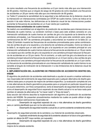 24/40
da como resultado una frecuencia de accidentes un 6 por ciento más alta que una intersección
de 90 grados, mientras que un ángulo de sesgo de 45 grados da como resultado una frecuencia
de accidentes un 28 por ciento más alta que una intersección de 90 grados.
La Tabla 21 presenta la sensibilidad de la seguridad a las deficiencias de la distancia visual de
la intersección en intersecciones controladas por STOP de cuatro tramos. Como se indica en la
sección 4 de este informe, las deficiencias en la distancia visual de las intersecciones pueden
aumentar la frecuencia de accidentes en un 5 por ciento por cuadrante.
Intersecciones señalizadas de cuatro tramos
Se realizó una sensibilidad con el algoritmo de predicción de accidentes para intersecciones se-
ñalizadas de cuatro tramos. La condición nominal o base para este análisis consistía en una
intersección señalizada de cuatro tramos sin carriles de giro a la izquierda oa la derecha en las
carreteras principales. Las frecuencias de accidentes por año para esta condición para varias
combinaciones de ADT de carreteras principales y secundarias se muestran en la tabla 22. La
Tabla 22 también muestra las frecuencias de accidentes pronosticadas para varias combinacio-
nes de carriles de giro a la izquierda y a la derecha de carreteras principales. Como se indica en
la tabla 5, se espera que un solo carril de giro a la izquierda en una carretera principal en una
intersección señalizada de cuatro tramos reduzca la frecuencia de accidentes en un 18 por ciento
y se espera que dos carriles de giro a la izquierda en una carretera principal reduzcan la frecuen-
cia de accidentes en un 33 por ciento. Por el contrario, un solo carril de giro a la derecha en una
carretera principal reduciría la frecuencia de accidentes en un 2,5 por ciento y dos carriles de giro
a la derecha en una carretera principal reducirían la frecuencia de accidentes en un 5 por ciento.
La frecuencia de accidentes pronosticada en una intersección señalizada de cuatro tramos no es
sensible al ángulo de inclinación de la intersección ni a las limitaciones de la distancia visual de
la intersección.
6. IMPLEMENTACIÓN DEL ALGORITMO DE PREDICCIÓN DE ACCIDENTES DENTRO DEL
IHSDM
El algoritmo de predicción de accidentes está destinado a ayudar al usuario a realizar estimacio-
nes imparciales del rendimiento de seguridad esperado para cualquier alternativa de diseño geo-
métrico dada para un proyecto de mejora de carretera específico. La evaluación completa de una
o más alternativas de diseño geométrico propuestas para un proyecto en particular requerirá que
el usuario determine, con fines comparativos, tanto el desempeño de seguridad del diseño actual
como el desempeño de seguridad futuro esperado de ese diseño actual si no se hace nada para
cambiar el calzada (la alternativa de "no hacer nada" o "línea de base").
Esta sección del informe describe la implementación del algoritmo de predicción de accidentes
dentro del IHSDM. Se presentan procedimientos mediante los cuales se puede utilizar el algo-
ritmo para realizar estimaciones imparciales de:
• Desempeño de seguridad esperado de una o más alternativas de diseño geométrico
para un camino planificado que aún no ha sidoconstruido.
• Desempeño de seguridad reciente o actual de un camino existente considerando ambos
la
desempeño de seguridad previsto de la carretera y su historial de accidentes observado.
• Esperado rendimiento de seguridad de la existente calzada en la futuro si los geométricos
quedan sin alterar (la ADT mayo cambio, por supuesto).
• Desempeño de seguridad esperado de una o más alternativas de diseño geométrico
propuestas por
mejora de la calzada existente.
 