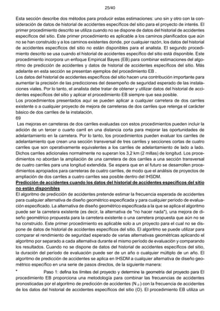 25/40
Esta sección describe dos métodos para producir estas estimaciones: uno sin y otro con la con-
sideración de datos de historial de accidentes específicos del sitio para el proyecto de interés. El
primer procedimiento descrito se utiliza cuando no se dispone de datos del historial de accidentes
específicos del sitio. Este primer procedimiento es aplicable a los caminos planificados que aún
no se han construido y a los caminos existentes donde, por cualquier razón, los datos del historial
de accidentes específicos del sitio no están disponibles para el analista. El segundo procedi-
miento descrito se usa cuando el historial de accidentes específico del sitio está disponible. Este
procedimiento incorpora un enfoque Empirical Bayes (EB) para combinar estimaciones del algo-
ritmo de predicción de accidentes y datos de historial de accidentes específicos del sitio. Más
adelante en esta sección se presentan ejemplos del procedimiento EB .
Los datos del historial de accidentes específicos del sitio hacen una contribución importante para
aumentar la precisión de las predicciones del desempeño de seguridad esperado de las instala-
ciones viales. Por lo tanto, el analista debe tratar de obtener y utilizar datos del historial de acci-
dentes específicos del sitio y aplicar el procedimiento EB siempre que sea posible.
Los procedimientos presentados aquí se pueden aplicar a cualquier carretera de dos carriles
existente o a cualquier proyecto de mejora de carreteras de dos carriles que retenga el carácter
básico de dos carriles de la instalación.
69
Las mejoras en carreteras de dos carriles evaluadas con estos procedimientos pueden incluir la
adición de un tercer o cuarto carril en una distancia corta para mejorar las oportunidades de
adelantamiento en la carretera. Por lo tanto, los procedimientos pueden evaluar los carriles de
adelantamiento que crean una sección transversal de tres carriles y secciones cortas de cuatro
carriles que son operativamente equivalentes a los carriles de adelantamiento de lado a lado.
Dichos carriles adicionales normalmente no superan los 3,2 km (2 millas) de longitud. Los proce-
dimientos no abordan la ampliación de una carretera de dos carriles a una sección transversal
de cuatro carriles para una longitud extendida. Se espera que en el futuro se desarrollen proce-
dimientos apropiados para carreteras de cuatro carriles, de modo que el análisis de proyectos de
ampliación de dos carriles a cuatro carriles sea posible dentro del IHSDM.
Predicción de accidentes cuando los datos del historial de accidentes específicos del sitio
no están disponibles
El algoritmo de predicción de accidentes pretende estimar la frecuencia esperada de accidentes
para cualquier alternativa de diseño geométrico especificada y para cualquier período de evalua-
ción especificado. La alternativa de diseño geométrico especificada a la que se aplica el algoritmo
puede ser la carretera existente (es decir, la alternativa de "no hacer nada"), una mejora de di-
seño geométrico propuesta para la carretera existente o una carretera propuesta que aún no se
ha construido. Este primer procedimiento es aplicable solo a un proyecto para el cual no se dis-
pone de datos de historial de accidentes específicos del sitio. El algoritmo se puede utilizar para
comparar el rendimiento de seguridad esperado de varias alternativas geométricas aplicando el
algoritmo por separado a cada alternativa durante el mismo período de evaluación y comparando
los resultados. Cuando no se dispone de datos del historial de accidentes específicos del sitio,
la duración del período de evaluación puede ser de un año o cualquier múltiplo de un año. El
algoritmo de predicción de accidentes se aplica en IHSDM a cualquier alternativa de diseño geo-
métrico específico en una serie de pasos directos, de la siguiente manera:
• Paso 1: defina los límites del proyecto y determine la geometría del proyecto para El
procedimiento EB proporciona una metodología para combinar las frecuencias de accidentes
pronosticadas por el algoritmo de predicción de accidentes (N p ) con la frecuencia de accidentes
de los datos del historial de accidentes específicos del sitio (O). El procedimiento EB utiliza un
 