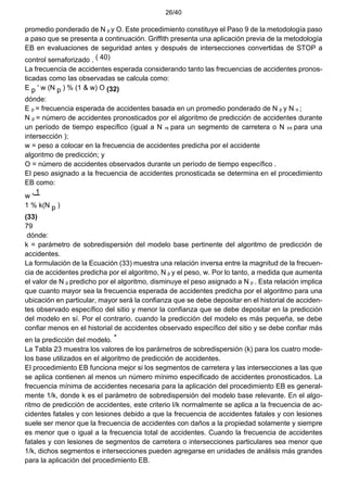 26/40
promedio ponderado de N p y O. Este procedimiento constituye el Paso 9 de la metodología paso
a paso que se presenta a continuación. Griffith presenta una aplicación previa de la metodología
EB en evaluaciones de seguridad antes y después de intersecciones convertidas de STOP a
control semaforizado . ( 40)
La frecuencia de accidentes esperada considerando tanto las frecuencias de accidentes pronos-
ticadas como las observadas se calcula como:
E p ' w (N p ) % (1 & w) O (32)
dónde:
E p = frecuencia esperada de accidentes basada en un promedio ponderado de N p y N o ;
N p = número de accidentes pronosticados por el algoritmo de predicción de accidentes durante
un período de tiempo específico (igual a N rs para un segmento de carretera o N int para una
intersección );
w = peso a colocar en la frecuencia de accidentes predicha por el accidente
algoritmo de predicción; y
O = número de accidentes observados durante un período de tiempo específico .
El peso asignado a la frecuencia de accidentes pronosticada se determina en el procedimiento
EB como:
w '
1
1 % k(N p )
(33)
79
dónde:
k = parámetro de sobredispersión del modelo base pertinente del algoritmo de predicción de
accidentes.
La formulación de la Ecuación (33) muestra una relación inversa entre la magnitud de la frecuen-
cia de accidentes predicha por el algoritmo, N p y el peso, w. Por lo tanto, a medida que aumenta
el valor de N p predicho por el algoritmo, disminuye el peso asignado a N p . Esta relación implica
que cuanto mayor sea la frecuencia esperada de accidentes predicha por el algoritmo para una
ubicación en particular, mayor será la confianza que se debe depositar en el historial de acciden-
tes observado específico del sitio y menor la confianza que se debe depositar en la predicción
del modelo en sí. Por el contrario, cuando la predicción del modelo es más pequeña, se debe
confiar menos en el historial de accidentes observado específico del sitio y se debe confiar más
en la predicción del modelo. *
La Tabla 23 muestra los valores de los parámetros de sobredispersión (k) para los cuatro mode-
los base utilizados en el algoritmo de predicción de accidentes.
El procedimiento EB funciona mejor si los segmentos de carretera y las intersecciones a las que
se aplica contienen al menos un número mínimo especificado de accidentes pronosticados. La
frecuencia mínima de accidentes necesaria para la aplicación del procedimiento EB es general-
mente 1/k, donde k es el parámetro de sobredispersión del modelo base relevante. En el algo-
ritmo de predicción de accidentes, este criterio l/k normalmente se aplica a la frecuencia de ac-
cidentes fatales y con lesiones debido a que la frecuencia de accidentes fatales y con lesiones
suele ser menor que la frecuencia de accidentes con daños a la propiedad solamente y siempre
es menor que o igual a la frecuencia total de accidentes. Cuando la frecuencia de accidentes
fatales y con lesiones de segmentos de carretera o intersecciones particulares sea menor que
1/k, dichos segmentos e intersecciones pueden agregarse en unidades de análisis más grandes
para la aplicación del procedimiento EB.
 