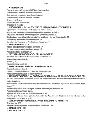 3/40
1. INTRODUCCIÓN.
Estimaciones a partir de datos históricos de accidentes.
Estimaciones a partir de Modelos Estadísticos.
Estimaciones de estudios de antes y después.
Estimaciones a partir del Juicio de Expertos.
Un nuevo enfoque.
Organización de este Informe.
Unidades de medida.
2. VISIÓN GENERAL DEL ALGORITMO DE PREDICCIÓN DE ACCIDENTES.7
Algoritmo de Predicción de Accidentes para Tramos Viales. 7
Algoritmo de predicción de accidentes para intersecciones a nivel. 9
Frecuencia prevista de accidentes para un proyecto completo. 9
Distribuciones estimadas de la gravedad del accidente y del tipo de accidente. 10
Fortalezas y debilidades de este enfoque. 10
Estructura del Algoritmo de Predicción de Accidentes. 14
3. MODELOS BÁSICOS.17
Modelo base para segmentos de carretera. 17
Modelos base para intersecciones a nivel. 19
Procedimiento de calibración. 24
4. FACTORES DE MODIFICACIÓN DEL ACCIDENTE. 27
Desarrollo de Factores de Modificación de Accidentes. 27
Segmentos de carretera. 29
Grados _. 40
Intersecciones a nivel. 43
5. RESULTADOS DEL ANÁLISIS DE SENSIBILIDAD.51
Segmentos de carretera. 51
Intersecciones controladas por STOP de tres tramos. 60
Intersecciones señalizadas de cuatro tramos. 64
6. IMPLEMENTACIÓN DEL ALGORITMO DE PREDICCIÓN DE ACCIDENTES DENTRO DEL
IHSDM. Predicción de accidentes cuando los datos del historial de accidentes específicos del sitio no
están disponibles.
Predicción de accidentes cuando los datos del historial de accidentes específicos del sitio están dispo-
nibles . 77
Situaciones en las que se debe y no se debe aplicar el procedimiento EB.
Procedimiento empírico de Bayes.
Ejemplo de Aplicación del Procedimiento EB. 82
Metodología Paso a Paso para la Aplicación del Algoritmo de Predicción de Accidentes Inclu-
yendo el Procedimiento EB. 90
7. CONCLUSIONES, RECOMENDACIONES Y MEJORAS FUTURAS. 105
Conclusiones. 105
Mejora futura del algoritmo de predicción de accidentes . 106
8. REFERENCIAS . 111
9. BIBLIOGRAFÍA. 115
 