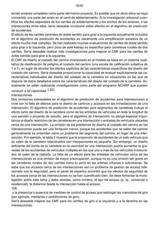 30/40
tenido arcenes completos como parte del mismo proyecto. Es posible que en otros sitios se haya
convertido una parte del arcén en el carril de adelantamiento. Si la investigación adicional cuan-
tifica los efectos separados de los carriles de adelantamiento y los anchos de los arcenes, o las
interacciones entre ellos, sería deseable incorporar estos efectos en el algoritmo de predicción
de accidentes.
El efecto de los carriles centrales de doble sentido para girar a la izquierda actualmente incluidos
en el algoritmo de predicción de accidentes es claramente una simplificación excesiva de un
efecto mucho más complejo. Se han realizado muchas evaluaciones de carriles de doble sentido
para girar a la izquierda, pero poco de este trabajo es específico para carreteras rurales de dos
carriles. Sería deseable realizar más investigaciones para mejorar el CMF para los carriles de
doble sentido para girar a la izquierda.
El CMF de diseño al costado del camino incorporado en el modelo se basa en un sistema cuali-
tativo de clasificación de peligros al costado del camino (una escala de calificación subjetiva de
1 a 7), en lugar de abordar los efectos explícitos de las características específicas del diseño del
costado del camino. Sería deseable proporcionar la capacidad de evaluar explícitamente las ca-
racterísticas individuales del diseño del costado de la carretera en situaciones en las que se
dispone de datos detallados sobre las características del diseño del costado de la carretera. Ac-
tualmente se están realizando investigaciones como parte del programa NCHRP que pueden
conducir a tal capacidad. ( 22)
Intersecciones
Dos omisiones indeseables en el algoritmo de predicción de accidentes para intersecciones a
nivel son la falta de efectos para el diseño de caminos y accesos en las inmediaciones de una
intersección. El algoritmo de predicción de accidentes para segmentos de carreteras incluye el
efecto tanto del diseño de la carretera como de las entradas de vehículos en toda la longitud de
una sección o proyecto de estudio, pero el algoritmo de intersección no otorga especial impor-
tancia al diseño restrictivo de las carreteras en una intersección o entradas de vehículos ubicadas
cerca de una intersección. La omisión de los problemas de diseño al costado del camino en las
intersecciones puede ser una limitación menor, porque los accidentes que se salen del camino
generalmente se entienden como un problema del segmento del camino, en lugar de una inter-
sección. Por ejemplo, la tabla 2 muestra que la proporción de accidentes de un solo vehículo que
se salen de la carretera relacionados con intersecciones es pequeña. Sin embargo, un diseño
deficiente del borde de la carretera en la vecindad de una intersección podría aumentar la gra-
vedad de los accidentes de vehículos múltiples en los que uno o más de los vehículos involucra-
dos se salen de la calzada. La falta de un efecto para las entradas de vehículos cerca de las
intersecciones es una omisión de mayor preocupación, aunque no es una omisión tan grave en
las carreteras rurales de dos carriles como lo sería en las arterias urbanas o suburbanas. Se
sabe que los accesos cerca de las intersecciones son un problema de gestión de acceso rela-
cionado con la seguridad, pero el panel de expertos encontró que los efectos de seguridad de
los accesos cerca de las intersecciones no se han cuantificado bien. Se debe fomentar la inves-
tigación sobre este tema y debe abordar, como mínimo, el tipo de acceso (p. ej., comercial o
residencial), la distancia desde la intersección hasta el acceso,
108
y la presencia o ausencia de medidas de control de acceso que restrinjan las maniobras de giro
(por ejemplo, medianas o prohibiciones de giro).
Sería deseable mejorar los CMF para los carriles de giro a la izquierda y a la derecha en las
intersecciones.
 