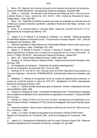 32/40
9. Miaou , SP., Medición de la bondad de ajuste de los modelos de predicción de accidentes ,
Informe No. FHWA-RD-96-040 , Administración Federal de Carreteras , diciembre1996.
10. Griffin, L. I. y KK Mak , The Benefits to Be Achieving from Widening Rural, Two-Lane Farm-
to-Market Roads in Texas , Informe No. IAC ( 86-87) - 1039 , Instituto de Transporte de Texas ,
College Station , Texas, abril1987.
11. Miaou , SP., “Desarrollo de factores de ajuste para tasas de accidentes de vehículos fuera de
carretera por curvatura horizontal y pendiente”, Laboratorio Nacional de Oak Ridge , borrador, 3 de
agosto de 1995.
12. Rinde , E. A., Accident Rates vs. Shoulder Width , Report No. CA-DOT-TR-3147-1-77- 01,
Departamento de Transporte de California, 1977.
111
13. Zegeer, C. V, j R. Stewart, F. M. Consejo, D. w Reforzar , y E. Hamilton, “ Efectos de seguridad
de Geométrico Mejoras en Horizontal Curvas," Transportación Investigar Registro 1356 , Junta de
Investigación del Transporte, 1992.
14. American Association of State Highway and Transportation Officials, Política sobre diseño geo-
métrico de carreteras y calles , Washington, DC, 1994.
15. Zegeer, C., R. Stewart, D. Reinfurt , F. Council, T. Neuman, E. Hamilton, T. Miller y W. Hunter,
Mejoras geométricas rentables para la mejora de la seguridad de las curvas horizontales , In-
forme n.º FHWA -R0-90-021 , Administración Federal de Carreteras , octubre1991.
16. Miaou , SP., “Vertical Grade Analysis Summary”, inédito, mayo 1998.
17. Muskaug , R., Accident Rates on National Roads , Instituto de Economía del Transporte, Oslo,
Noruega, 1985.
18. de Investigación de Transporte , “ Intersección de entrada y calle Espaciado,"
Circular de investigación de transporte 456 , marzo de 1996.
19. Harwood, D. W., and AD St. John, Passing Lanes and Other Operational Improvements on
Two-Lane Highways , Informe No. FHWA/RD-85/028 , Administración Federal de Carreteras , julio
1984.
20. Nettelblad , P., Efectos en la seguridad vial de los carriles de adelantamiento (ascenso): un
análisis de accidentes basado en datos de 1972-1977 , Meddelande TU 1979-5, Administración
Nacional de Carreteras de Suecia,1979.
21. Hauer, E., " Carriles de doble sentido para girar a la izquierda : revisión e interpretación de la lite-
ratura publicada", inédito, 1999.
22. Instituto de Transporte de Texas , Universidad de Nebraska-Lincoln, "Procedimientos mejorados
para el análisis de rentabilidad de las características de seguridad en la carretera ", Proyecto NCHRP
22-9, en curso.
23. Kulmala , R., Safety at Three- and Four-Arm Junctions: Development and Application of Ac-
cident Prediction Models , Publicación VTT 233, Centro de Investigación Técnica de Finlandia, Espoo,
1995.
24. Federal de Carreteras , Manual sobre Dispositivos Uniformes de Control de Tráfico para Ca-
lles y Carreteras , 1988.
25. Lovell, J. y E. Hauer, “El efecto de seguridad de la conversión a All-Way STOPControl,"
Registro de Investigación de Transporte 1068 , Junta de Investigación de Transporte, 1986.
112
26. Agent, K. R., “Development of Warrants for Left-Turn Lanes”, Research Report 526 , Oficina de
Carreteras, Departamento de Transporte de Kentucky , Lexington, KY, julio1989.
 