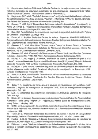 33/40
27. Departamento de Obras Públicas de California, Evaluación de mejoras menores: balizas inter-
mitentes, iluminación de seguridad, canalización de giro a la izquierda , Departamento de Tráfico ,
Obras Públicas de California , 1967 (como se cita en la Referencia27).
28. Hagenauer , G. F., et al., "Capítulo 5. Intersecciones", en Synthesis of Safety Research Related
to Traffic Control and Roadway Elements , Volumen 1, Informe No. FHWA-TS- 82-232, Administra-
ción Federal de Carreteras, diciembremil novecientos ochenta y dos.
29. Creasey, T. y KR Agent, "Desarrollo de factores de reducción de accidentes", Investigación In-
forme UKTRP-85-6 , Programa de Investigación de Transporte de Kentucky , Facultad de Ingeniería,
Universidad de Kentucky, Lexington, KY, marzo1985.
30. Dale, CW, Rentabilidad de los proyectos de mejora de la seguridad , Administración Federal
de Carreteras , Washington, DC, mayo 1973.
31. Ermer , O. J., Accident Reduction Factors for Indiana , Report No. FHWA/IN/JHRP-91/11 ,
Programa Conjunto de Investigación de Carreteras, Facultad de Ingeniería de la Universidad de Pur-
due , Departamento de Transporte de Indiana, mayo1991.
32. Glennon, J. C., et al., Directrices Técnicas para el Control de Acceso Directo a Carreteras
Arteriales, Volumen II: Descripción Detallada de Técnicas de Control de Acceso , Informe No.
FHWA-RD-76-87 , Administración Federal de Carreteras , 1975.
33. Glennon, J. C., et al., Evaluación de Técnicas para el Control de Acceso Directo a Carreteras
Arteriales , Informe No. FHWA-RD-76-85 , Administración Federal de Carreteras ,1976.
34. McCoy, P. T., WJ Hoppe y DV Dvorak, “Evaluación de costos y beneficios de giros a la iz-
quierda”. Lanes on Uncontrolled Approaches of Rural Intersections (Abridgement)”, Registro de Investi-
gación de Transporte 1026, Junta de Investigación de Transporte , Washington, DC,1985.
35. McCoy, P. T. y MS Malone, “Efectos de seguridad de los carriles para girar a la izquierda en los
carriles urbanos de cuatro carriles”. Carreteras”, Registro de Investigación de Transporte 1239 ,
Junta de Investigación de Transporte,1989.
36. Smith, S. A., et al., Identificación, Cuantificación y Estructuración de Problemas y Soluciones
de Seguridad en Carreteras Rurales de Dos Carriles, Volumen II—Informe Técnico , Federal
Administración de Carreteras , julio de 1981.
113
37. Datta, T. K., “Accidentes de frente, giros a la izquierda en intersecciones con semáforos recién
instalados ”, Registro de investigación de transporte 1318 , Junta de investigación de transporte,
Washington, DC,1991.
38. Elvik , R., Metaanálisis de accidentes en intersecciones , Instituto de Economía del Transporte,
Oslo, Noruega.
39. Brüde , U. y J. Larsson, Countermeasures at Junctions Taken As Part of the Regional Road
Authorities' Traffic Safety Program , VTI-Rapport 292, Instituto Sueco de Investigación de Carret-
eras y Tráfico , Linkoping, 1985.
40. Griffith, M. S., La aplicación de un método mejorado de análisis de accidentes para la eva-
luación de la seguridad vial , Informe n.º FHWA-RD-94-082 , Administración Federal de Carreteras
, octubre de1994.
41. Turner, D. S., "Predicción de las tasas de accidentes de puentes ", Journal of Transportation
Engineering , Sociedad Estadounidense de Ingenieros Civiles , vol. 110, núm. 1, enero1984.
42. Fambro , D. B., K. Fitzpatrick y R. Koppa, Determinación de las distancias de visibilidad de
detención , NCHRP Report 400, Junta de investigación de transporte, 1997.
43. Fridstrøm , L., et al., "Medición de la contribución de la aleatoriedad, la exposición, el clima y la luz
del día a la variación en el recuento de accidentes de tráfico", Análisis y prevención de accidentes ,
vol. 27, 1995.
 