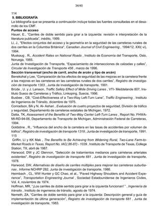 34/40
114
9. BIBLIOGRAFÍA
La bibliografía que se presenta a continuación incluye todas las fuentes consultadas en el desa-
rrollo de los CMF.
Puntos de acceso
Hauer, E., “Carriles de doble sentido para girar a la izquierda: revisión e interpretación de la
literatura publicada”, inédito, 1999.
Li, J., "Efectos conjuntos del acceso y la geometría en la seguridad de las carreteras rurales de
dos carriles en la Columbia Británica", Canadian Journal of Civil Engineering , 1994/12, XXI( vi),
1994.
Muskaug , R., Accident Rates on National Roads , Instituto de Economía del Transporte, Oslo,
Noruega, 1985.
Junta de Investigación de Transporte, “Espaciamiento de intersecciones de calzadas y calles”,
Circular de Investigación de Transporte 456 , marzo de 1996.
Sección transversal (ancho de carril, ancho de arcén y tipo de arcén)
Benekohal y Lee, “Comparación de los efectos de seguridad de las mejoras en la carretera frente
a las mejoras en las carreteras en las carreteras rurales de dos carriles”, Registro de investiga-
ción de transporte 1303 , Junta de investigación de transporte, 1991.
Brüde , U. y J. Larsson, Traffic Safety Effect of Wide Driving Lanes , VTI- Meddelande 807, Ins-
tituto Sueco de Carreteras y Tráfico, Linkoping, Suecia, 1996.
Busbee , CB, “Cost-Effectiveness of a Two-Way Left-Turn Lane”, Traffic Engineering , Instituto
de Ingenieros de Tránsito, diciembre de 1975.
Conradson, BA y N. Al- Ashari , Evaluación de cuatro proyectos de seguridad, División de tráfico
y seguridad, Departamento de carreteras estatales de Michigan, 1972.
Datta, TK, Assessment of the Benefits of Two-Way Center Left-Turn Lanes , Report No. FHWA-
MI-RD-94-06, Departamento de Transporte de Michigan, Administración Federal de Carreteras,
1994.
Goldstine , R., “Influencia del ancho de la carretera en las tasas de accidentes por volumen de
tráfico”, Registro de investigación de transporte 1318 , Junta de investigación de transporte, 1991.
115
Griffin, LI y KK Mak , The Benefits to Be Achieving from Widening Rural, Two-Lane Farm-to-
Market Roads in Texas, Report No. IAC( 86-87) - 1039 , Instituto de Transporte de Texas, College
Station, TX, abril de 1987.
Harwood, DW y JC Glennon, "Selección de tratamientos medianos para carreteras arteriales
existentes", Registro de investigación de transporte 681 , Junta de investigación de transporte,
1978.
Harwood, DW, Alternativas de diseño de carriles múltiples para mejorar las carreteras suburba-
nas , Informe NCHRP 282, Junta de investigación de transporte, 1986.
Heimbach , CL, WW Hunter y GC Chao, et al., “Paved Highway Shoulders and Accident Expe-
rience”, Transportation Engineering Journal , Sociedad Estadounidense de Ingenieros Civiles,
Vol. 4, noviembre de 1974.
Hoffman, MR, “¡Los carriles de doble sentido para girar a la izquierda funcionan! ” , Ingeniería de
tránsito , Instituto de ingenieros de tránsito, agosto de 1974.
Nemeth, ZA, “Carriles de doble sentido para girar a la izquierda: Descripción general y guía de
implementación de última generación”, Registro de investigación de transporte 681 , Junta de
investigación de transporte, 1983.
 