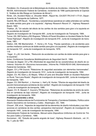 35/40
Pendleton, OJ, Evaluación de la Metodología de Análisis de Accidentes , Informe No. FHWA-RD-
96-039, Administración Federal de Carreteras, noviembre de 1996 (particularmente el Capítulo
5, “Análisis de Alto Riesgo en Carreteras de Illinois”).
Rinde , EA, Accident Rates vs. Shoulder Width , Report No. CA-DOT-TR-3147-1-77-01, Depar-
tamento de Transporte de California, 1977.
Sawhill, RB y DR Neuzil , “Accidentes y características operativas en calles arteriales con carriles
de doble sentido para girar a la izquierda”, Highway Research Record 31 , Highway Research
Board, 1963.
Thakkar, JS, "Un estudio del efecto de los carriles de dos sentidos para girar a la izquierda en
los accidentes de tránsito"
Registro de Investigación de Transporte 960 , Junta de Investigación de Transporte, 1984.
Turner, DS, DB Fambro y RO Rogness, "Effects of Paved Shoulders on Accident Rates for Rural
Texas Highways", Registro de investigación de transporte 819 , Junta de investigación de trans-
porte, 1981.
Walton, CM, RB Machemehel , T. Horne y W. Fung, “Pautas operativas y de accidentes para
carriles medianos continuos de doble sentido para girar a la izquierda”, Registro de investigación
de transporte 737 , Junta de investigación de transporte, 1979.
116
Yagar , S. y M. Van Aerde , “Reducción de accidentes con carriles de doble sentido para girar a
la izquierda”,
Actas, Conferencia Canadiense Multidisciplinaria de Seguridad Vial III , 1984.
Consejo de Zegeer, CV y FM, Efectividad de seguridad de las características de diseño de ca-
rreteras: Volumen III—Secciones transversales , Informe No. FHWA-RD-91-048, Administración
Federal de Carreteras, 1991.
Zegeer, CV y FM Council, "Relaciones de seguridad asociadas con elementos transversales",
Registro de investigación de transporte 1512 , Junta de investigación de transporte, 1994.
Zegeer, CV, RC Deen y JG Mayes, “Effect of Lane and Shoulder Width on Accident Reduction
on Rural, Two-Lane Roads”, Registro de investigación de transporte 806 , Junta de investigación
de transporte, 1981.
Zegeer, CV, DW Reinfurt , J. Hummer, L. Herf y W. Hunter, "Efectos de seguridad del diseño de
sección transversal para carreteras de dos carriles", Registro de investigación de transporte 1195
, Junta de investigación de transporte, 1988.
Zegeer, CV, R. Stewart, F. Council y TR Neuman, "Relaciones de accidentes de ancho de carre-
tera en carreteras de bajo volumen", Registro de investigación de transporte 1445 , Junta de
investigación de transporte, 1994.
Problemas generales u otros
Asociación Estadounidense de Funcionarios de Transporte y Carreteras Estatales, Política sobre
Diseño Geométrico de Carreteras y Calles , Washington, DC, 1994.
Choueri , EM, et al., “Aspectos de seguridad de los elementos de diseño individuales y sus inter-
acciones en carreteras de dos carriles: perspectiva internacional”, Registro de investigación de
transporte 1445 , Junta de investigación de transporte, 1994.
Administración Federal de Carreteras, Manual sobre Dispositivos Uniformes de Control de Trá-
fico para Calles y Carreteras , 1988.
Gunnerson , HE, “Estudio del puente angosto de Iowa”, Highway Research Abstracts , vol. 31,
No. 7, julio de 1961.
 