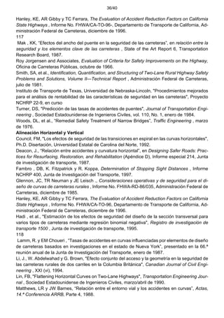 36/40
Hanley, KE, AR Gibby y TC Ferrara, The Evaluation of Accident Reduction Factors on California
State Highways , Informe No. FHWA/CA-TO-96-, Departamento de Transporte de California, Ad-
ministración Federal de Carreteras, diciembre de 1996.
117
Mak , KK, “Efectos del ancho del puente en la seguridad de las carreteras”, en relación entre la
seguridad y los elementos clave de las carreteras , State of the Art Report 6, Transportation
Research Board, 1987.
Roy Jorgensen and Associates, Evaluation of Criteria for Safety Improvements on the Highway,
Oficina de Carreteras Públicas, octubre de 1966.
Smith, SA, et al., Identification, Quantification, and Structuring of Two-Lane Rural Highway Safety
Problems and Solutions, Volume II—Technical Report , Administración Federal de Carreteras,
julio de 1981.
Instituto de Transporte de Texas, Universidad de Nebraska-Lincoln, "Procedimientos mejorados
para el análisis de rentabilidad de las características de seguridad en las carreteras", Proyecto
NCHRP 22-9, en curso
Turner, DS, "Predicción de las tasas de accidentes de puentes", Journal of Transportation Engi-
neering , Sociedad Estadounidense de Ingenieros Civiles, vol. 110, No. 1, enero de 1984.
Woods, DL, et al., “Remedial Safety Treatment of Narrow Bridges”, Traffic Engineering , marzo
de 1976.
Alineación Horizontal y Vertical
Council, FM, "Los efectos de seguridad de las transiciones en espiral en las curvas horizontales",
Ph.D. Disertación, Universidad Estatal de Carolina del Norte, 1992.
Deacon, J., “Relación entre accidentes y curvatura horizontal”, en Designing Safer Roads: Prac-
tices for Resurfacing, Restoration, and Rehabilitation (Apéndice D), Informe especial 214, Junta
de investigación de transporte, 1987.
Fambro , DB, K. Fitzpatrick y R. Koppa, Determination of Stopping Sight Distances , Informe
NCHRP 400, Junta de Investigación del Transporte, 1997.
Glennon, JC, TR Neuman y JE Leisch ., Consideraciones operativas y de seguridad para el di-
seño de curvas de carreteras rurales , Informe No. FHWA-RD-86/035, Administración Federal de
Carreteras, diciembre de 1985.
Hanley, KE, AR Gibby y TC Ferrara, The Evaluation of Accident Reduction Factors on California
State Highways , Informe No. FHWA/CA-TO-96, Departamento de Transporte de California, Ad-
ministración Federal de Carreteras, diciembre de 1996.
Hadi , et al., "Estimación de los efectos de seguridad del diseño de la sección transversal para
varios tipos de carreteras mediante regresión binomial negativa", Registro de investigación de
transporte 1500 , Junta de investigación de transporte, 1995.
118
Lamm, R. y EM Choueri , “Tasas de accidentes en curvas influenciadas por elementos de diseño
de carreteras basados en investigaciones en el estado de Nueva York”, presentado en la 66.ª
reunión anual de la Junta de Investigación del Transporte, enero de 1987.
Li, J., W. Abdelwahad y G. Brown, "Efecto conjunto del acceso y la geometría en la seguridad de
las carreteras rurales de dos carriles en la Columbia Británica", Canadian Journal of Civil Engi-
neering , XXI (vi), 1994.
Lin, FB, "Flattening Horizontal Curves on Two-Lane Highways", Transportation Engineering Jour-
nal , Sociedad Estadounidense de Ingenieros Civiles, marzo/abril de 1990.
Matthews, LR y JW Barnes, “Relación entre el entorno vial y los accidentes en curvas”, Actas,
14.ª Conferencia ARRB, Parte 4, 1988.
 