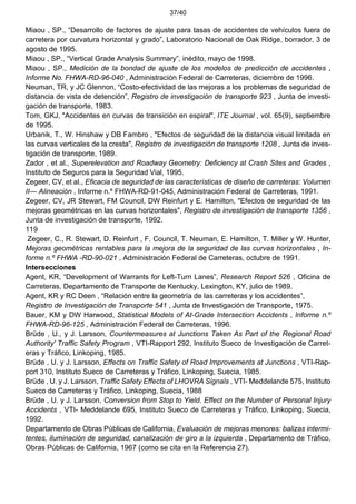 37/40
Miaou , SP., “Desarrollo de factores de ajuste para tasas de accidentes de vehículos fuera de
carretera por curvatura horizontal y grado”, Laboratorio Nacional de Oak Ridge, borrador, 3 de
agosto de 1995.
Miaou , SP., “Vertical Grade Analysis Summary”, inédito, mayo de 1998.
Miaou , SP., Medición de la bondad de ajuste de los modelos de predicción de accidentes ,
Informe No. FHWA-RD-96-040 , Administración Federal de Carreteras, diciembre de 1996.
Neuman, TR, y JC Glennon, “Costo-efectividad de las mejoras a los problemas de seguridad de
distancia de vista de detención”, Registro de investigación de transporte 923 , Junta de investi-
gación de transporte, 1983.
Tom, GKJ, "Accidentes en curvas de transición en espiral", ITE Journal , vol. 65(9), septiembre
de 1995.
Urbanik, T., W. Hinshaw y DB Fambro , "Efectos de seguridad de la distancia visual limitada en
las curvas verticales de la cresta", Registro de investigación de transporte 1208 , Junta de inves-
tigación de transporte, 1989.
Zador , et al., Superelevation and Roadway Geometry: Deficiency at Crash Sites and Grades ,
Instituto de Seguros para la Seguridad Vial, 1995.
Zegeer, CV, et al., Eficacia de seguridad de las características de diseño de carreteras: Volumen
II— Alineación , Informe n.º FHWA-RD-91-045, Administración Federal de Carreteras, 1991.
Zegeer, CV, JR Stewart, FM Council, DW Reinfurt y E. Hamilton, "Efectos de seguridad de las
mejoras geométricas en las curvas horizontales", Registro de investigación de transporte 1356 ,
Junta de investigación de transporte, 1992.
119
Zegeer, C., R. Stewart, D. Reinfurt , F. Council, T. Neuman, E. Hamilton, T. Miller y W. Hunter,
Mejoras geométricas rentables para la mejora de la seguridad de las curvas horizontales , In-
forme n.º FHWA -RD-90-021 , Administración Federal de Carreteras, octubre de 1991.
Intersecciones
Agent, KR, “Development of Warrants for Left-Turn Lanes”, Research Report 526 , Oficina de
Carreteras, Departamento de Transporte de Kentucky, Lexington, KY, julio de 1989.
Agent, KR y RC Deen , “Relación entre la geometría de las carreteras y los accidentes”,
Registro de Investigación de Transporte 541 , Junta de Investigación de Transporte, 1975.
Bauer, KM y DW Harwood, Statistical Models of At-Grade Intersection Accidents , Informe n.º
FHWA-RD-96-125 , Administración Federal de Carreteras, 1996.
Brüde , U., y J. Larsson, Countermeasures at Junctions Taken As Part of the Regional Road
Authority' Traffic Safety Program , VTI-Rapport 292, Instituto Sueco de Investigación de Carret-
eras y Tráfico, Linkoping, 1985.
Brüde , U. y J. Larsson, Effects on Traffic Safety of Road Improvements at Junctions , VTI-Rap-
port 310, Instituto Sueco de Carreteras y Tráfico, Linkoping, Suecia, 1985.
Brüde , U. y J. Larsson, Traffic Safety Effects of LHOVRA Signals , VTI- Meddelande 575, Instituto
Sueco de Carreteras y Tráfico, Linkoping, Suecia, 1988
Brüde , U. y J. Larsson, Conversion from Stop to Yield. Effect on the Number of Personal Injury
Accidents , VTI- Meddelande 695, Instituto Sueco de Carreteras y Tráfico, Linkoping, Suecia,
1992.
Departamento de Obras Públicas de California, Evaluación de mejoras menores: balizas intermi-
tentes, iluminación de seguridad, canalización de giro a la izquierda , Departamento de Tráfico,
Obras Públicas de California, 1967 (como se cita en la Referencia 27).
 
