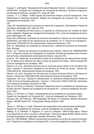 38/40
Creasey, T. y KR Agent, “Development of Accident Reduction Factors” , Informe de investigación
UKTRP-85-6 , Programa de Investigación de Transporte de Kentucky, Facultad de Ingeniería,
Universidad de Kentucky, Lexington, KY, marzo de 1985.
Cribbins , P. y J. Walton, “Traffic Signals and Overhead Flashers at Rural Intersections: Their
Effectiveness in Reducing Accidents”, Registro de investigación de transporte 325 , Junta de
investigación de transporte, 1970.
120
Dale, CW, Rentabilidad de los proyectos de mejora de la seguridad , Administración Federal de
Carreteras, Washington, DC, mayo de 1973.
Datta, TK, "Accidentes de frente, giros a la izquierda en intersecciones con señales de tráfico
recién instaladas", Registro de investigación de transporte 1318 , Junta de investigación de trans-
porte, Washington, DC, 1991.
David, NA y JR Norman, Accidentes de vehículos motorizados en relación con las características
geométricas y de tráfico de las intersecciones de carreteras: vol. II—Informe de investigación ,
Informe No. FHWA-RD-76-129, Administración Federal de Carreteras, 1976.
Elvik , R., Metaanálisis de accidentes en intersecciones , Instituto de Economía del Transporte,
Oslo, Noruega.
Ermer , OJ, “Factores de reducción de accidentes para Indiana”, Informe No. FHWA/IN/JHRP-
91/11 , Programa conjunto de investigación de carreteras, Facultad de ingeniería de la Universi-
dad de Purdue, Departamento de transporte de Indiana, mayo de 1991.
Exnicios , HF, “Reducción de accidentes a través de la canalización de intersecciones comple-
jas”, en Mejora de la utilización de calles a través de ingeniería de tráfico , Informe especial 93,
Junta de investigación de carreteras, 1967.
Glennon, JC, et al., Directrices técnicas para el control del acceso directo a las carreteras arte-
riales, Volumen II: Descripción detallada de las técnicas de control de acceso , Informe No.
FHWA-RD-76-87, Administración Federal de Carreteras, 1975.
Glennon, JC, et al., Evaluación de Técnicas para el Control de Acceso Directo a Carreteras Ar-
teriales , Informe No. FHWA-RD-76-85, Administración Federal de Carreteras, 1976.
Hagenauer , GF, et al., "Capítulo 5. Intersecciones", en Synthesis of Safety Research Related to
Traffic Control and Roadway Elements , Volumen 1, Informe No. FHWA-TS-82-232, Administra-
ción Federal de Carreteras, diciembre de 1982.
Hall, DL, KC Sinha y H. Michael, "Evaluación integral del control no señalizado en intersecciones
de bajo volumen", Registro de investigación de transporte 541 , Junta de investigación de trans-
porte, 1978.
Hanna, JT, TE Flynn y LT Webb, “Características de los accidentes en municipios rurales”,
Registro de Investigación de Transporte 601 , Junta de Investigación de Transporte, 1976.
Harwood, DW, MT Pietrucha , MD Wooldridge, RE Brydia y K. Fitzpatrick, Median Intersection
Design , NCHRP Report 375, Transportation Research Board, 1995.
121
Hauer, E., JCN Ng y J. Lovell, "Estimación de la seguridad en las intersecciones señalizadas"
Registro de Investigación de Transporte, Junta de Investigación de Transporte, 1988.
Helberg , N., S. Hemdorff , H. Hojgaard , H. Lund y H. Ludvigsen , Effect of Stop Signs— Report
of an Experiment at 4-Arm Junctions in Rural Areas , Informe de trabajo 8/1996, Danish Council
for Road Investigación de seguridad, Gentofte, Dinamarca, 1996.
King, GF y RB Goldblatt, "Relación de patrones de accidentes con el tipo de control de intersec-
ción", Registro de investigación de transporte 540 , Junta de investigación de transporte, 1975.
 